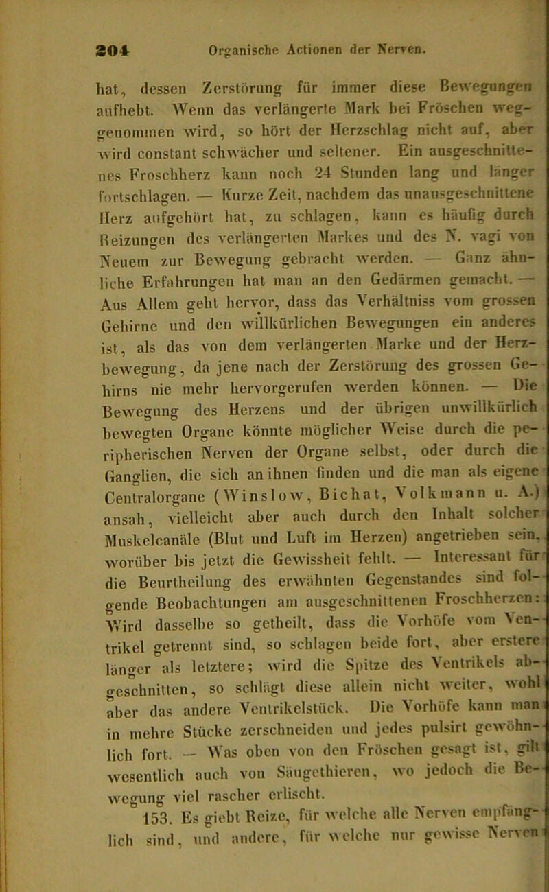 hat, dessen Zerstörung für immer diese Bewegungen aufliebt. Wenn das verlängerle Mark bei Fröschen weg- genominen wird, so hört der Herzschlag nicht auf, aber wird constanl schwächer und seltener. Ein ausgeschnitte- nes Froschherz kann noch 24 Stunden lang und länger lörtschlagen. — Kurze Zeit, nachdem das unausgeschnittene Herz aiifgehört hat, zu schlagen, kann es häufig durch Reizungen des verlängerten Markes und des N. vagi von Neuem zur Bewegung gebracht werden. — Ganz ähn- liche Erfahrungen hat man an den Gedärmen gemacht. — Aus Allem geht hervor, dass das Verhältniss vom grossen Gehirne und den willkürlichen Bewegungen ein anderes ist, als das von dem verlängerten Marke und der Herz- bewegung, da jene nach der Zerstörung des grossen Ge-■ hirns nie mehr hervorgerufen werden können. — Die Bewegung des Herzens und der übrigen unwillkürlich bewegten Organe könnte möglicher Weise durch die pe- ripherischen Nerven der Organe selbst, oder durch die Ganglien, die sich an ihnen finden und die man als eigene ■ Cenlralorgane (Winslow, Bichat, Volk mann u. .V.)i ansah, vielleicht aber auch durch den Inhalt solcher- Muskelcanäle (Blut und Luft im Herzen) angetrieben sein., worüber bis jetzt die Gewissheit fehlt. — Interessant für' die Beurtheilung des erwähnten Gegenstandes sind fol- gende Beobachtungen am ausgeschnittenen Froschherzen:: Vrird dasselbe so getheilt, dass die Vorhöfe vom Neu-- trikel getrennt sind, so schlagen beide fort, aber erstere länger als letztere; wird die Spitze des Ventrikels ab— geschnitten, so schlägt diese allein nicht weiter, wohl aber das andere Ventrikelstück. Die Vorhöfe kann mam in mehre Stücke zerschneiden und jedes pulsirt gewöhn- lich fort. — Was oben von den Fröschen gesagt ist, gilt' wesentlich auch von Säugcthlcrcn, wo jedoch die Be- wcming viel rascher erlischt. ” 153. Es giebt Heize, für welche alle Nerven empfäng- lich sind, und andere, für welche nur gewisse Nerveni