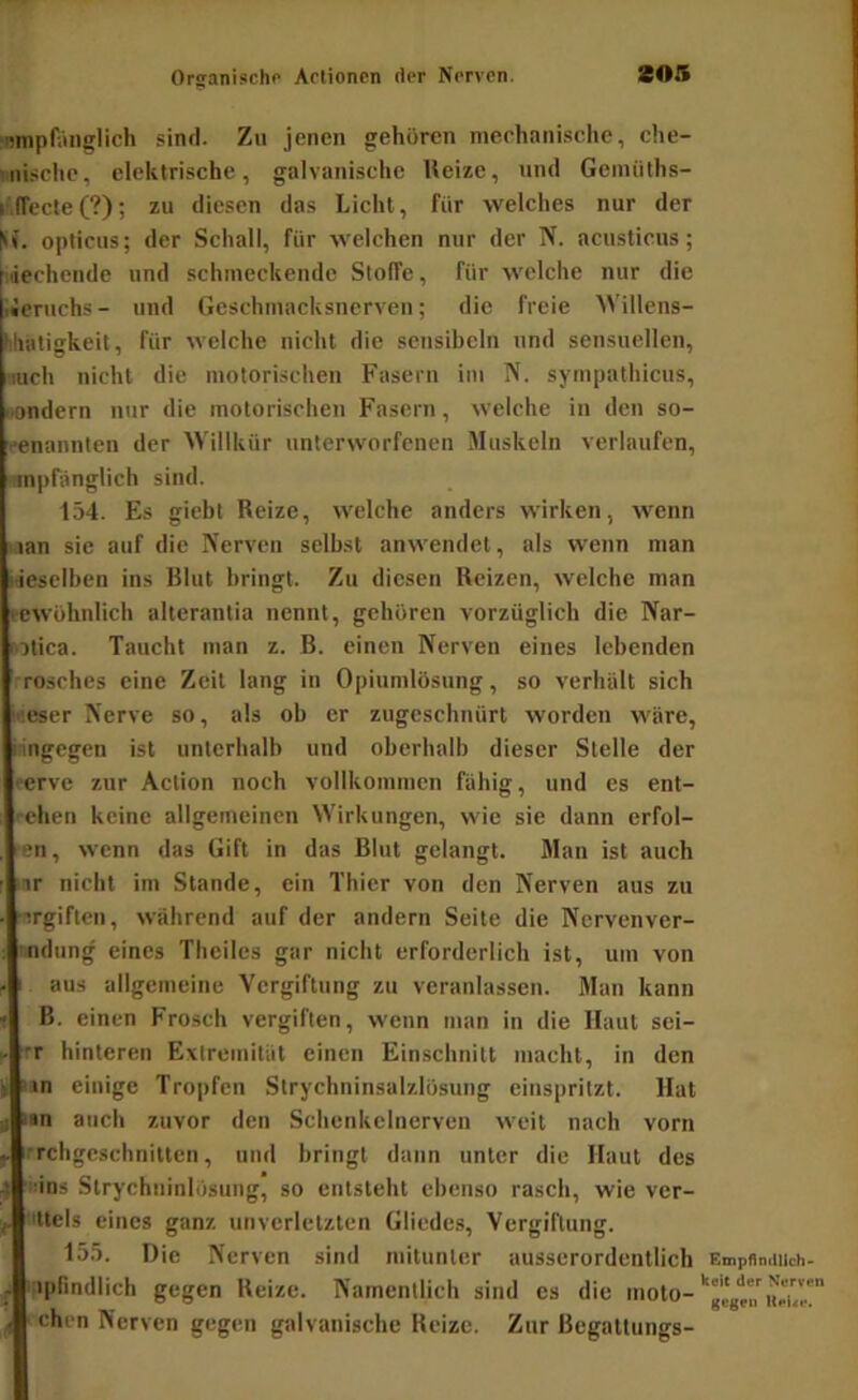 ■Miipfaiiglich sind. Zu jenen gehören mechanische, che- iiiische, elektrische, galvanische Ueize, und Geiuüths- i lTecleC?); zu diesen das Licht, für welches nur der h’. opticus; der Schall, für welchen nur der N. acusticus; [liechende und schmeckende Stoffe, für welche nur die I Jcruchs - und Geschmacksnerven; die freie Willens- Muitigkeit, für welche nicht die scnsibcln und sensuellen, mch nicht die motorischen Fasern im N. symputhicus, i.ondern nur die motorischen Fasern, welche in den so- •■enannten der \Villkür unterworfenen Muskeln verlaufen, mpfanglich sind. 154. Es giebt Reize, welche anders wirken, wenn lan sie auf die IVerven selbst anwendet, als wenn man liesclben ins Blut bringt. Zu diesen Reizen, welche man lewöhnlich alterantia nennt, gehören vorzüglich die Nar- otica. Taucht man z. B. einen Nerven eines lebenden rösches eine Zeit lang in Opiumlösung, so verhält sich iseser Nerve so, als ob er zugeschnürt worden wäre, iingegen ist unterhalb und oberbalb dieser Stelle der • erve zur Aclion noch vollkommen fähig, und es ent- eilen keine allgemeinen Wirkungen, wie sie dann erfol- en, wenn das Gift in das Blut gelangt. Man ist auch ■ir nicht im Stande, ein Thier von den Nerven aus zu ■irgiflen, während auf der andern Seite die Nervenver- ■ndung eines Theiles gar nicht erforderlich ist, um von aus allgemeine Vergiftung zu veranlassen. Man kann B. einen Frosch vergiften, wenn man in die Haut sci- •r hinteren Evtremität einen Einschnitt macht, in den > in einige Tropfen Strychninsalzlösung einspritzt. Hat ü lan auch zuvor den Schenkclnerven weit nach vorn 'rchgeschnittcn, und bringt dann unter die Haut des 4 ins Strychninlösung, so entsteht ebenso rasch, wie ver- Ittels eines ganz unverletzten Gliedes, Vergiftung. 155. Die Nerven sind mitunter ausserordentlich , iplindlich gegen Reize. Namentlich sind cs die moto- - eben Nerven gegen galvanische Reize. Zur Begattungs- Empflmllich- keit der Nerven gegen Uei<e.
