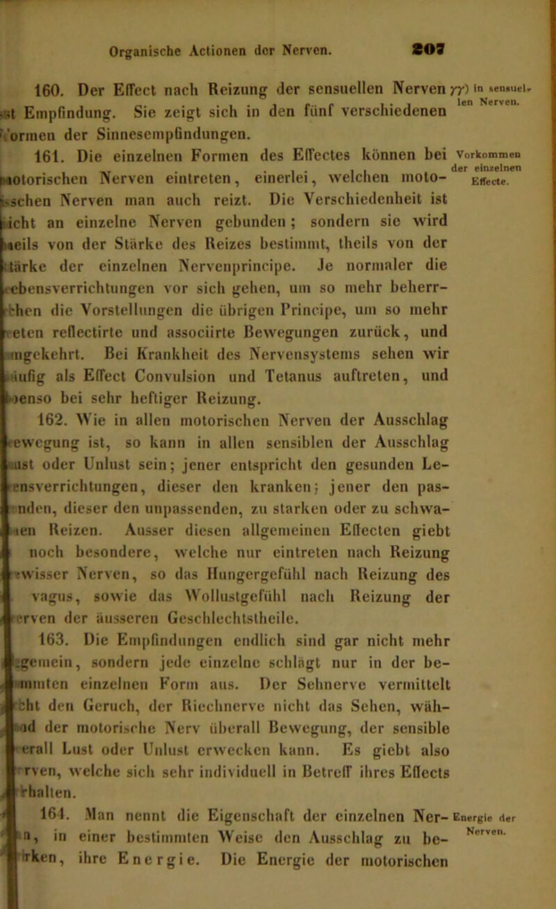 160. Der Effect nach Reizung der sensuellen Nerven ?r> >Bt Empfindung. Sie zeigt sich in den fünf verschiedenen h'ormen der SinnesempGndungen. 161. Die einzelnen Formen des Effectes können bei Vorkommen __ . . 1 . II der einzelnen Irtotorischen Nerven eintreten, einerlei, welchen moto- Effecte, sschen Nerven man auch reizt. Die Verschiedenheit ist Weht an einzelne Nerven gebunden; sondern sie wird Meils von der Stärke des Reizes bestimmt, theils von der Uärke der einzelnen Nervenprincipe. Je normaler die «■ebensverrichtungen vor sich gehen, um so mehr beherr- rbhen die Vorstellungen die übrigen Principe, um so mehr veten rellectirte und associirte Bewegungen zurück, und nragekehrt. Bei Krankheit des Nervensystems sehen wir täufig als Effect Convulsion und Tetanus auftreten, und i-ienso bei sehr heftiger Reizung. 162. Wie in allen motorischen Nerven der Ausschlag rewegung ist, so kann in allen sensiblen der Ausschlag »ust oder Unlust sein; jener entspricht den gesunden Le- rensverrichtungen, dieser den kranken; jener den pas- T.ndcn, dieser den unpassenden, zu starken oder zu schwa- i«en Reizen. Ausser diesen allgemeinen Effecten giebt noch besondere, welche nur eintreten nach Reizung ■Twisser Nerven, so das Hungergefühl nach Reizung des vagiis, sowie das Wollustgefühl nach Reizung der rerven der äusseren Geschlechtstheile. 163. Die Empfindungen endlich sind gar nicht mehr igemein, sondern jede einzelne schlägt nur in der be- i'ininten einzelnen Form aus. Der Sehnerve vermittelt cbht den Geruch, der Riechnerve nicht das Sehen, wäh- riod der motorische Nerv überall Bewegung, der sensible • erall Lust oder Unlust erwecken kann. Es giebt also f rven, welche sich sehr individuell in Betreff ihres Effects Vhallen. 164. .Man nennt die Eigenschaft der einzelnen Ner-Energie iier *a, in einer bestimmten Weise den Ausschlag zu be- ■irken, ihre Energie. Die Energie der motorischen