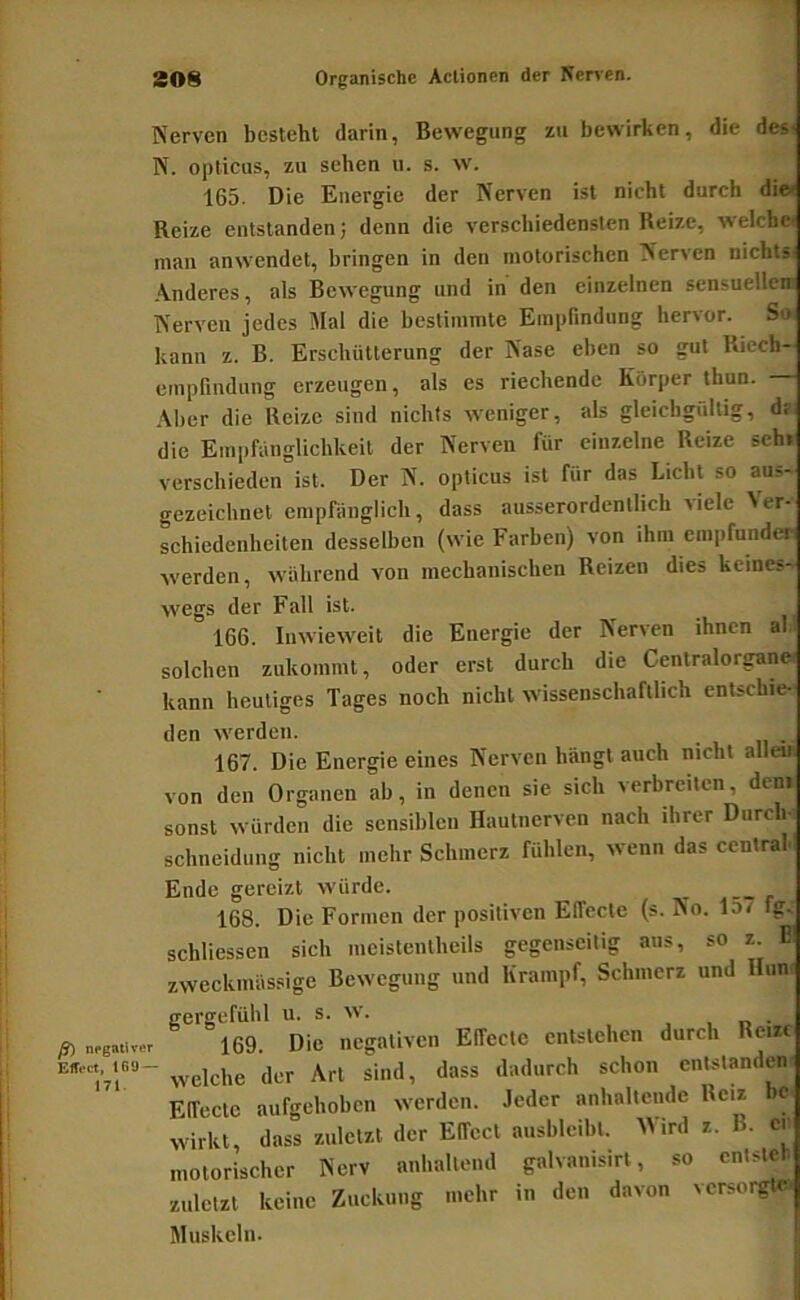 Nerven besteht darin, Bewegung zu bewirken, die des' N. opticus, zu sehen ii. s. w. 165. Die Energie der Nerven ist nicht durch die< Reize entstanden; denn die verschiedensten Reize, \neiche« mau anwendet, bringen in den motorischen Nerven nichts Anderes, als Bewegung und in den einzelnen sensuellen Nerven jedes Mal die bestimmte Empfindung hervor. So< kann z. B. Erschütterung der Nase eben so gut Ricch- empfindung erzeugen, als es riechende Körper thun. Aber die Reize sind nichts weniger, als gleichgültig, d? die Empfänglichkeit der Nerven für einzelne Reize seh» verschieden ist. Der N. opticus ist für das Licht so aus- gezeichnet empfänglich , dass ausserordentlich viele > er- schiedenheiten desselben (wie Farben) von ihm empfunden werden, während von mechanischen Reizen dies keines- wegs der Fall ist. 166. Inwieweit die Energie der Nerven ihnen al. solchen zukommt, oder erst durch die Centralorgane« kann heutiges Tages noch nicht wissenschaftlich entschie- den werden. 167. Die Energie eines Nerven hängt auch nicht allen von den Organen ab, in denen sie sich verbreiten, dem sonst würden die sensiblen Hautnerven nach ihrer Durch- schneidung nicht mehr Schmerz fühlen, wenn das central« Ende gereizt würde. 168. Die Formen der positiven Effecte (s. No. 15r fg- schliessen sich mcistentheils gegenseitig aus, so z. E! zweckmässige Bewegung und Krampf, Schmerz und Hun ß) negativer ElToct, 169 — 171. gergefübl u. s. w. . , r> • 169. Die negativen Effecte entstehen durch Reize welche der Art sind, dass dadurch schon entstanden Elfectc aufgehoben werden. Jeder anhaltende Reiz bc wirkt dass zuletzt der ElTecl ausblcibl. Wird z. B. er motorischer Nerv anhaltend galvanisirt, so entsteh zuletzt keine Zuckung mehr in den davon versorgt» Muskeln.