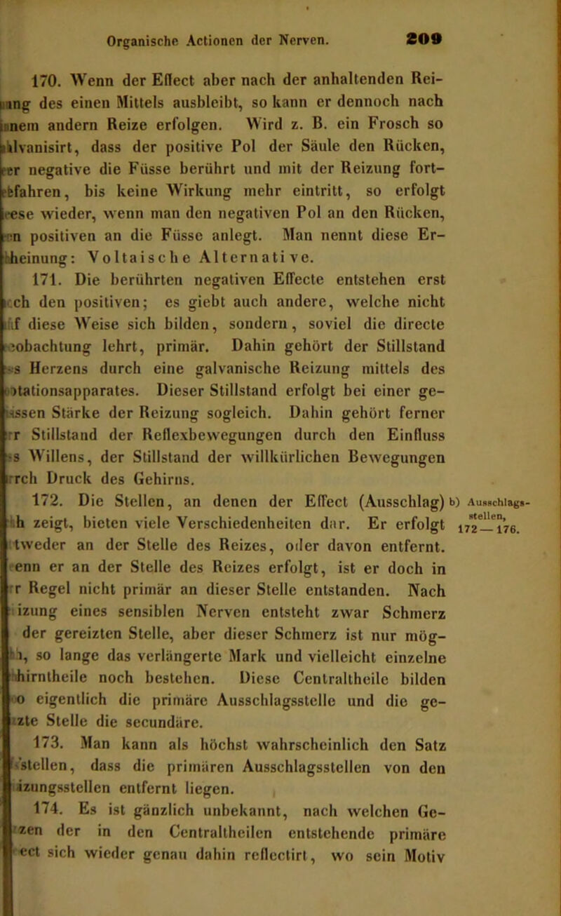 170. Wenn der Eflect aber nach der anhaltenden Rei- pang des einen Mittels ausbicibt, so kann er dennoch nach Ipnein andern Reize erfolgen. Wird z. B. ein Frosch so iklvanisirt, dass der positive Pol der Säule den Rücken, ftr negative die Füsse berührt und mit der Reizung fort- ffefahren, bis keine Wirkung mehr eintritt, so erfolgt lese wieder, wenn man den negativen Pol an den Rücken, r'in positiven an die Füsse anlcgt. Man nennt diese Er- Uieinung; Voltaische Alternative. 171. Die berührten negativen Elfecte entstehen erst icch den positiven; es giebt auch andere, welche nicht if diese Weise sich bilden, sondern, soviel die directe reobachtung lehrt, primär. Dahin gehört der Stillstand '•■•s Herzens durch eine galvanische Reizung mittels des lotationsapparates. Dieser Stillstand erfolgt bei einer ge- lassen Stärke der Reizung sogleich. Dahin gehört ferner irr Stillstand der Reflexbewegungen durch den Einfluss 'S AVillens, der Stillstand der willkürlichen Bewegungen irrch Druck des Gehirns. 172. Die Stellen, an denen der Effect (Ausschlag) b) Au.schiag«- ■f.h zeigt, bieten viele Verschiedenheiten dar. Er erfolgt ly'ztü-'iVe. iweder an der Stelle des Reizes, oder davon entfernt, t-enn er an der Stelle des Reizes erfolgt, ist er doch in rr Regel nicht primär an dieser Stelle entstanden. Nach lizung eines sensiblen Nerven entsteht zwar Schmerz der gereizten Stelle, aber dieser Schmerz ist nur mög- iä, so lange das verlängerte Mark und vielleicht einzelne bhirnlheile noch bestehen. Diese Centraltheilc bilden ■0 eigentlich die primäre Ausschlagsstclie und die ge- izte Stelle die secundäre. 173. Man kann als höchst wahrscheinlich den Satz ^stellen, dass die primären Ausschlagsstellen von den lizungsstcllcn entfernt liegen. i 174. Es ist gänzlich unbekannt, nach welchen Ge- izen der in den Centraltheilen entstehende primäre ect sich wieder genau dahin reflcctirl, wo sein Motiv