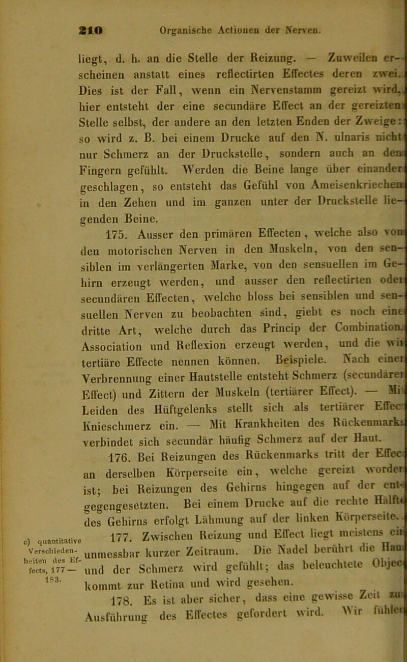 liegt, <1. h. an die Stelle der Reizung. — Zuweilen er-- scheinen anstatt eines reüectirten Effectes deren zwei. Dies ist der Fall, wenn ein Nervenstamm gereizt wird,, hier entsteht der eine secundiire Effect an der gereiztem Stelle selbst, der andere an den letzten Enden der Zweige: so wird z. B. bei einem Drucke auf den N. ulnaris nicht nur Schmerz an der Druckstelle, sondern auch an de» Fingern gefühlt. Werden die Beine lange über einander geschlagen, so entsteht das Gefühl von Araeisenkriecbea in den Zehen und im ganzen unter der Druckstelle lie- genden Beine. 175. Ausser den primären Effecten, welche also von deu motorischen Nerven in den Muskeln, von den sen- siblen im verlängerten Marke, von den sensuellen im Ge- hirn erzeugt werden, und ausser den reflectirlen odei secuudären Effecten, -welche bloss bei sensiblen und sen- suellen Nerven zu beobachten sind, giebt es noch eine dritte Art, welche durch das Princip der Combinationj Association und Reflexion erzeugt werden, und die wi» tertiäre Effecte nennen können. Beispiele. Nach eine» Verbrennung einer Hautstelle entsteht Schmerz (secundärei Effect) und Zittern der Muskeln (tertiärer Effect). — Mi Leiden des Hüftgelenks stellt sich als tertiärer Effec Knieschmerz ein. — Mit Krankheiten des Rückenmark* verbindet sich secundär häuhg Schmerz auf der Haut. 176. Bei Reizungen des Rückenmarks tritt der Effect an derselben Korperseite ein, w-elche gereizt wordei ist; bei Reizungen des Gehirns hingegen auf der ent- gegengesetzten. Bei einem Drucke auf die rechte Halft« des Gehirns erfolgt Lähmung auf der linken Korperseite. c) quamimive 177. Zwischen Reizung und Effect liegt meistens eu verschieiien- un,„cssi,ar kurzer Zeitraum. Die Nadel berührt die Hau. der Schmerz wird gefühlt; das beleuchtete Objcc kommt zur Retina und wird gesehen. 178. Es ist aber sicher, dass eine gewisse Zeit z.u Ausführung des Effectes gefordert wird. Mir fuhlei