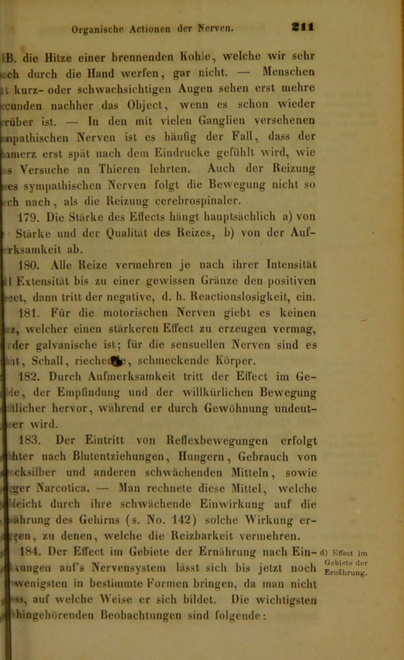 IB. die Hitze einer brennenden Kohle, welche wir sehr weh durch die Hand werfen, gar nicht. — Menschen it kurz- oder schwachsichtigen Augen sehen erst mehre ccunden nachher das Object, wenn es schon wieder rrüber ist. — In den mit vielen Ganglien versehenen snpathischen Nerven ist es häufig der Fall, dass der iflincrz erst spät nach dem Eindrücke gefühlt wird, wie >s Versuche an Thieren lehrten. Auch der Reizung ces sympathischen Nerven folgt die Bewegung nicht so .ch nach, als die Reizung cerehrospinaler. 179. Die Stärke des Ellects hängt hauptsächlich a) von Stärke und der Qualität des Reizes, b) von der Auf- rrksamkeit ab. 180. Alle Reize vermehren je nach ihrer Intensität II Extensität bis zu einer gewissen Gränze den positiven «ct, dann tritt der negative, d. h. Reactionslosigkeit, ein. 181. Für die motorischen Nerven giebt es keinen 2Z, welcher einen stärkeren Elfect zu erzeugen vermag, (der galvanische ist; für die sensuellen Nerven sind es hat, Schall, riechei%;, schmeckende Körper. 182. Durch Aufmerksamkeit tritt der Elfect im Ge- Me, der Empfindung und der willkürlichen Bewegung ■‘tlicher hervor, während er durch Gewöhnung undeut- rer wird. 183. Der Eintritt von Reflexbewegungen erfolgt hhlcr nach Blutentziehungen, Hungern, Gebrauch von xcksiiber und anderen schwächenden Mitteln, sowie .gcr Narcotica. — Man rechnete diese Mittel, welche ileicht durch ihre schwächende Einwirkung auf die Währung des Gehirns (s. No. 142) solche Wirkung er- [fen, zu denen, welche die Reizbarkeit vermehren. 184. Der Effect im Gebiete der Ernährung nach Ein- d) KSea im icnngeii auf’s Nervensystem lässt sich bis jetzt noch Er^Bbrung!^ «wenigsten in bestimmte Formen bringen, da man nicht «•»s, auf welche Weise er sich bildet. Die wichtigsten ►hingehörenden Beobachtungen sind folgende: