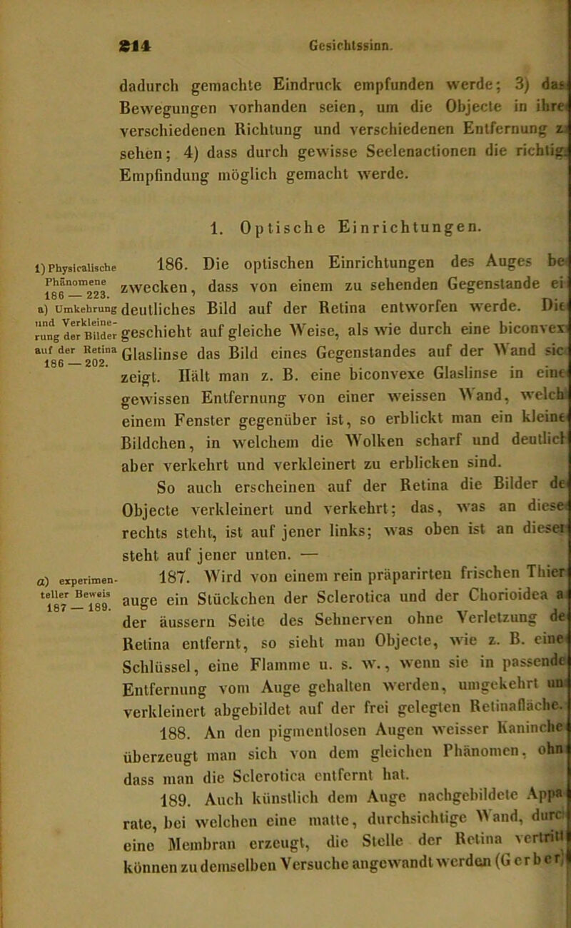 dadurch gemachte Eindruck empfunden werde; 3) das Bewegungen vorhanden seien, um die Objecte in ihrei verschiedenen Richtung und verschiedenen Entfernung zj sehen; 4) dass durch gewisse Seelenaclionen die richtig! Empfindung möglich gemacht werde. 1. Optische Einrichtungen. 1) PhysJcalhche Phänomene 186 — 223 a) Umkehrung und Verkleine rung der Bilder auf der Retina 186 —202. a) experimen* teller Beweis 187 — 189. 186. Die optischen Einrichtungen des Auges b» zwecken, dass von einem zu sehenden Gegenstände ei deutliches Bild auf der Retina entworfen werde. DU geschieht auf gleiche Weise, als wie durch eine biconvexi Glaslinse das Bild eines Gegenstandes auf der Wand sic< zeigt. Hält man z. B. eine hiconvexe Glaslinse in eine gewissen Entfernung von einer weissen Wand, welck einem Fenster gegenüber ist, so erblickt man ein kleine Bildchen, in welchem die W^olken scharf und deutlich aber verkehrt und verkleinert zu erblicken sind. So auch erscheinen auf der Retina die Bilder de* Objecte verkleinert und verkehrt; das, was an dies» rechts steht, ist auf jener links; was oben ist an dies» steht auf jener unten. — 187. >Vird von einem rein präparirten frischen Thier äuge ein Stückchen der Sclerotica und der Chorioidea a. der äussern Seite des Sehnerven ohne Verletzung de Retina entfernt, so sieht man Objecte, wie z. B. eine Schlüssel, eine Flamme u. s. w., wenn sie in passende Entfernung vom Auge gehalten werden, umgekehrt un: verkleinert abgebildet auf der frei gelegten Retinafläche. 188. An den pigmcntlosen Augen weisser Kaninche überzeugt man sich von dem gleichen Phänomen, ohn dass man die Sclerotica entfernt hat. 189. Auch künstlich dem Auge nachgcbildelc Appa rate, hei welchen eine matte, durchsichtige W and, durci eine Membran erzeugt, die Stelle der Retina vertritt können zu demselben Versuche angewandt werden (Gerber; i