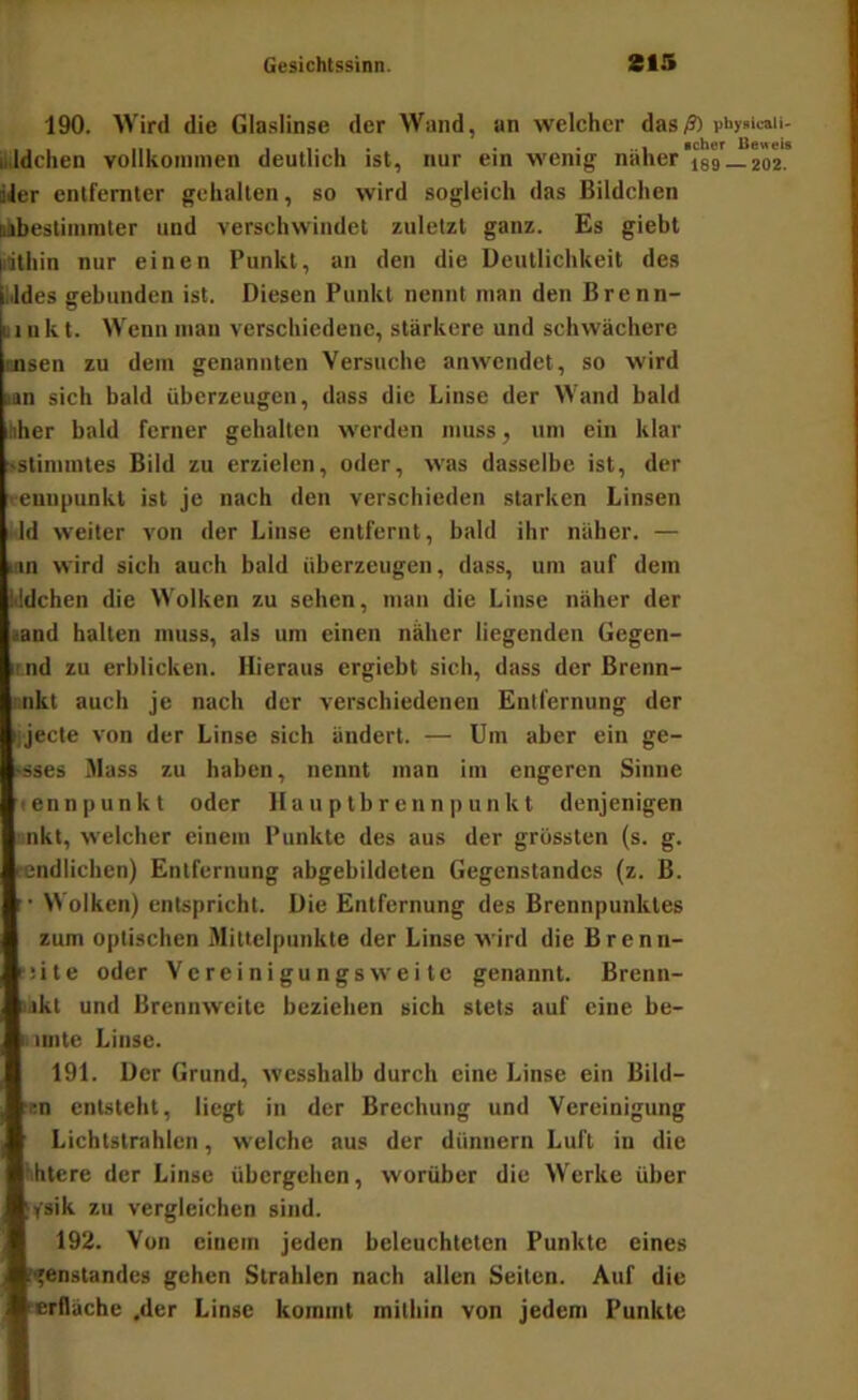 190. Wird die Glaslinse der Wand, un welcher das/?) piiy»iani- iildchen vollkoinincn deutlich ist, nur ein wenig naher las —202. iJer entfernter gehalten, so wird sogleich das Bildchen mbestimniter und verschwindet zuletzt ganz. Es giebt |itithin nur einen Punkt, an den die Deutlichkeit des (iJdes gebunden ist. Diesen Punkt nennt man den Brenn- Linkt. Wenn mau verschiedene, stärkere und schwächere tnsen zu dem genannten Versuche anwendet, so wird in sich bald überzeugen, dass die Linse der Wand bald iiiher bald ferner gehalten werden muss, um ein klar sstimintes Bild zu erzielen, oder, was dasselbe ist, der veunpunkt ist je nach den verschieden starken Linsen Id weiter von der Linse entfernt, bald ihr näher. — Hin wird sich auch bald überzeugen, dass, um auf dem kldchen die Wolken zu sehen, mau die Linse näher der aand halten muss, als um einen näher liegenden Gegen- ii nd zu erblicken. Hieraus ergiebt sich, dass der Brenn- nkt auch je nach der verschiedenen Entfernung der ijecte von der Linse sich ändert. — Um aber ein ge- ?sses Jlass zu haben, nennt man im engeren Sinne en n p u n k t oder H a u p t b r e n n p unkt denjenigen nkt, welcher einem Punkte des aus der grössten (s. g. rendlichen) Entfernung abgebildeten Gegenstandes (z. B. '• Wolken) entspricht. Die Entfernung des Brennpunktes zum optischen Mittelpunkte der Linse wird die Brenn- fiite oder Vereinigungsweite genannt. Brenn- iikt und Brennweite beziehen sich stets auf eine be- iinte Linse. 191. Der Grund, wesshaib durch eine Linse ein Bild- ‘^n entsteht, liegt in der Brechung und Vereinigung Lichtstrahlen, welche aus der dünnem Luft in die htere der Linse übergehen, worüber die Werke über (ifsik zu vergleichen sind. 192. Von einem jeden beleuchteten Punkte eines i<'enstandes gehen Strahlen nach allen Seiten. Auf die lerfläche .der Linse kommt mithin von jedem Punkte