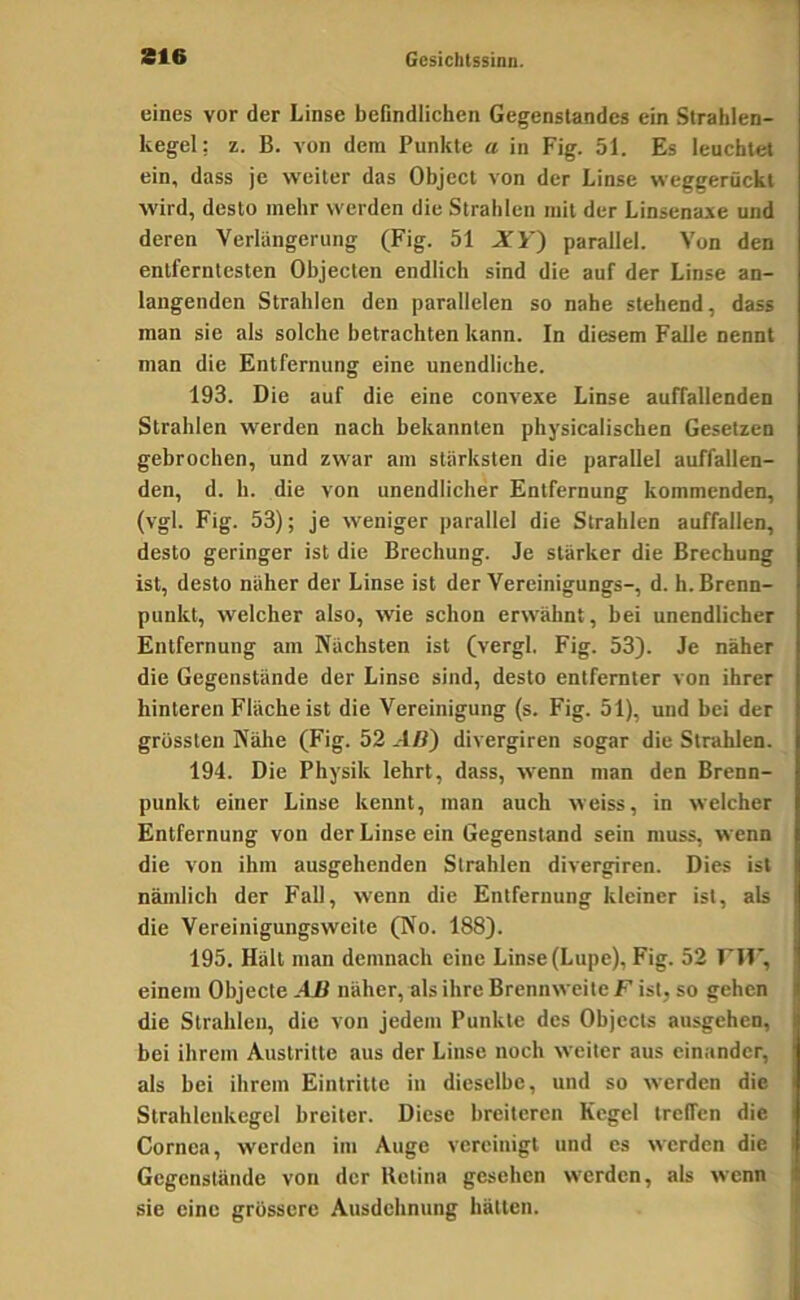 eines vor der Linse befindlichen Gegenstandes ein Strahlen- kegel: z. B. A'on dem Punkte a in Fig. 51. Es leuchtet ein, dass je weiter das Object von der Linse weggerückt wird, desto mehr werden die Strahlen mit der Linsenase und deren Verlängerung (Fig. 51 XY) parallel. Von den entferntesten Objecten endlich sind die auf der Linse an- langenden Strahlen den parallelen so nahe stehend, dass man sie als solche betrachten kann. In diesem Falle nennt man die Entfernung eine unendliche. 193. Die auf die eine convexe Linse auffallenden Strahlen werden nach bekannten physicalischen Gesetzen gebrochen, und zwar am stärksten die parallel auffallen- den, d. h. die von unendlicher Entfernung kommenden, (vgl. Fig. 53); je weniger parallel die Strahlen auffallen, desto geringer ist die Brechung. Je stärker die Brechung ist, desto näher der Linse ist der Vereinigungs-, d. h. Brenn- punkt, welcher also, wie schon erwähnt, bei unendlicher Entfernung am Nächsten ist (vergl, Fig. 53). Je näher die Gegenstände der Linse sind, desto entfernter von ihrer hinteren Fläche ist die Vereinigung (s. Fig. 51), und bei der grössten Nähe (Fig. 52 AB~) divergiren sogar die Strahlen. 194. Die Physik lehrt, dass, wenn man den Brenn- punkt einer Linse kennt, man auch weiss, in welcher Entfernung von der Linse ein Gegenstand sein muss, wenn die von ihm ausgehenden Strahlen divergiren. Dies ist nämlich der Fall, wenn die Entfernung kleiner ist, als die Vereinigungsweite (No. 188). 195. Hält man demnach eine Linse (Lupe), Fig. 52 rif*, einem Objecte AB näher, als ihre Brennweite F ist, so gehen die Strahlen, die von jedem Punkte des Objects ausgehen, bei ihrem Austritte aus der Linse noch weiter aus einander, als hei ihrem Eintritte in dieselbe, und so werden die Strahlcnkegel breiter. Diese breiteren Kegel treffen die Cornea, werden im Auge vereinigt und es werden die Gegenstände von der Retina gesehen werden, als wenn sie eine grössere Ausdehnung hätten.