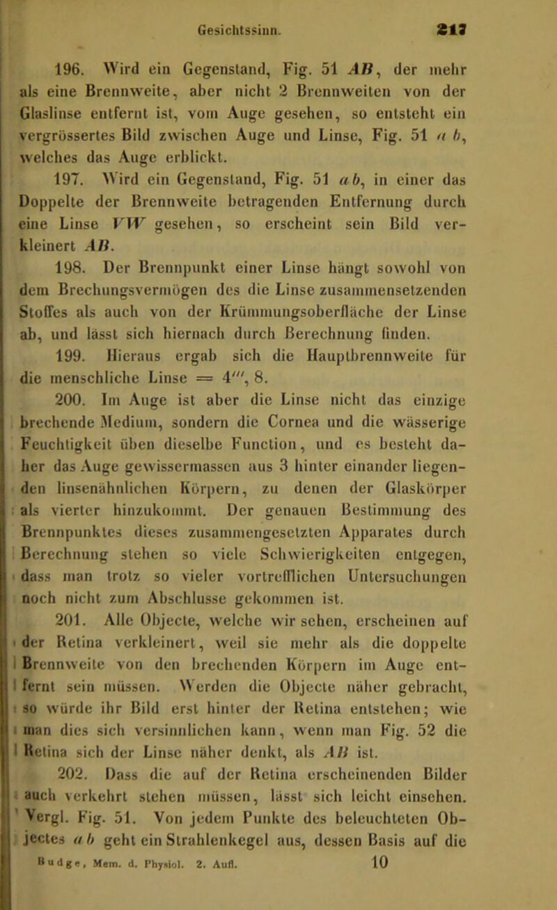 196. Wird ein Gegenstand, Fig. 51 AB, der mehr als eine Brennweite, aber nicht 2 Brennweiten von der Glaslinse entfernt ist, vom Auge gesehen, so entsteht ein vcrgrüssertes Bild zwischen Auge und Linse, Fig. 51 u ft, welches das Auge erblickt. 197. Wird ein Gegenstand, Fig. 51 «.ft, in einer das Doppelte der Brennweite betragenden Entfernung durch eine Linse VW gesehen, so erscheint sein Bild ver- kleinert AB. 198. Der Brennpunkt einer Linse hängt sowohl von dem Brechungsvermugen des die Linse zusammensetzenden Stoffes als auch von der Krümmungsoberfläche der Linse ab, und lässt sich hiernach durch Berechnung finden. 199. Hieraus ergab sich die Hauptbrennweite für die menschliche Linse = 4', 8. 200. Im Auge ist aber die Linse nicht das einzige brechende .Medium, sondern die Cornea und die wässerige Feuchtigkeit üben dieselbe Function, und es besteht da- her das Auge gewisserinassen aus 3 hinter einander liegen- den linsenähnlichen Körpern, zu denen der Glaskörper als vierter hinzukommt. Der genauen Bestimmung des Brennpunktes dieses zusammengesetzten Apparates durch Berechnung stehen so viele Schwierigkeiten entgegen, I dass man trotz so vieler vortrefflichen Untersuchungen noch nicht zum Abschlüsse gekommen ist. 201. Alle Objecte, welche wir sehen, erscheinen auf I der Betina verkleinert, weil sie mehr als die doppelte 1 Brennweite von den brechenden Körpern im Auge ent- I fernt sein müssen. Werden die Objecte näher gebracht, ISO würde ihr Bild erst hinter der Betina entstehen; wie I man dies sich versinnlichen kann, wenn man Fig. 52 die 1 Betina sich der Linse näher denkt, als AB ist. 202. Dass die auf der Betina erscheinenden Bilder . auch verkehrt stehen müssen, lässt sich leicht einsehen. ' Vergl. Fig. 51. Von jedem Punkte des heleucbteten Ob- jectes « ft geht ein Strahlenkcgel aus, dessen Basis auf die Budge. Mein. d. Phy.lol. 2. Auf). 10