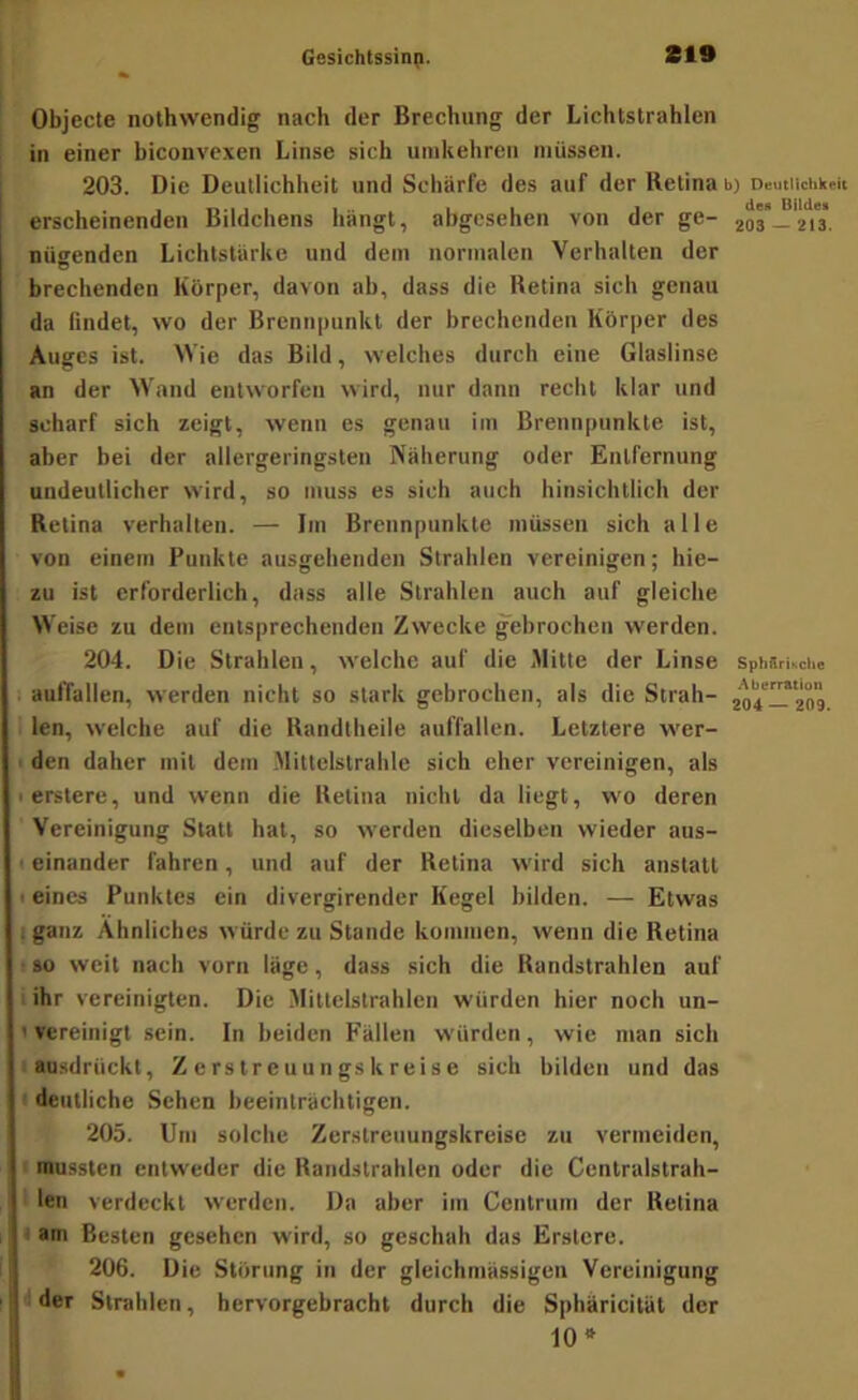 Objecte nothwendig nach der Brechung der Lichtstrahlen in einer biconvexen Linse sich uinkehren müssen. 203. Die Deullichheit und Schärfe des auf der Retina b) Deutlichkeit erscheinenden Bildchens hängt, abgesehen von der ge- 203—213*. nügendcn Lichtstärke und dem normalen Verhalten der brechenden Körper, davon ab, dass die Retina sich genau da lindet, wo der Brennpunkt der brechenden Körper des Auges ist. Wie das Bild, welches durch eine Glaslinse an der Wand entworfen wird, nur dann recht klar und scharf sich zeigt, wenn es genau im Brennpunkte ist, aber bei der allergeringsten Näherung oder Entfernung undeutlicher wird, so muss es sich auch hinsichtlich der Retina verhalten. — Iin Brennpunkte müssen sich alle von einem Punkte ausgehenden Strahlen vereinigen; hie- zu ist erforderlich, dass alle Strahlen auch auf gleiche Weise zu dem entsprechenden Zwecke gebrochen werden. 204. Die Strahlen, welche auf die Mitte der Linse SphSrische auffallen, werden nicht so stark gebrochen, als die Strah- 204—209 : len, welche auf die Randtheile auffallen. Letztere wer- I den daher mit dem Mittelstrahle sich eher vereinigen, als lerstere, und wenn die Retina nicht da liegt, wo deren Vereinigung Statt hat, so werden dieselben wieder aus- t einander fahren, und auf der Retina wird sich anstatt 1 eines Punktes ein divergirender Kegel bilden. — Etwas I ganz Ähnliches würde zu Stande kommen, wenn die Retina 1 so weit nach vorn läge, dass sich die Randstrahlen auf . ihr vereinigten. Die Mittclstrahlen würden hier noch un- ' vereinigt sein. In beiden Fällen würden, wie man sich ausdrückt, Zerstreuungskreise sich bilden und das ! deutliche Sehen beeinträchtigen. 205. Um solche Zerstreuungskreise zu vermeiden, mussten entweder die Randstrahlen oder die Centralstrah- len verdeckt werden. Da aber im Centrum der Retina t am Besten gesehen wird, so geschah das Erslere. 206. Die Störung in der gleichmässigen Vereinigung < der Strahlen, hervorgebracht durch die Sphäricität der 10*
