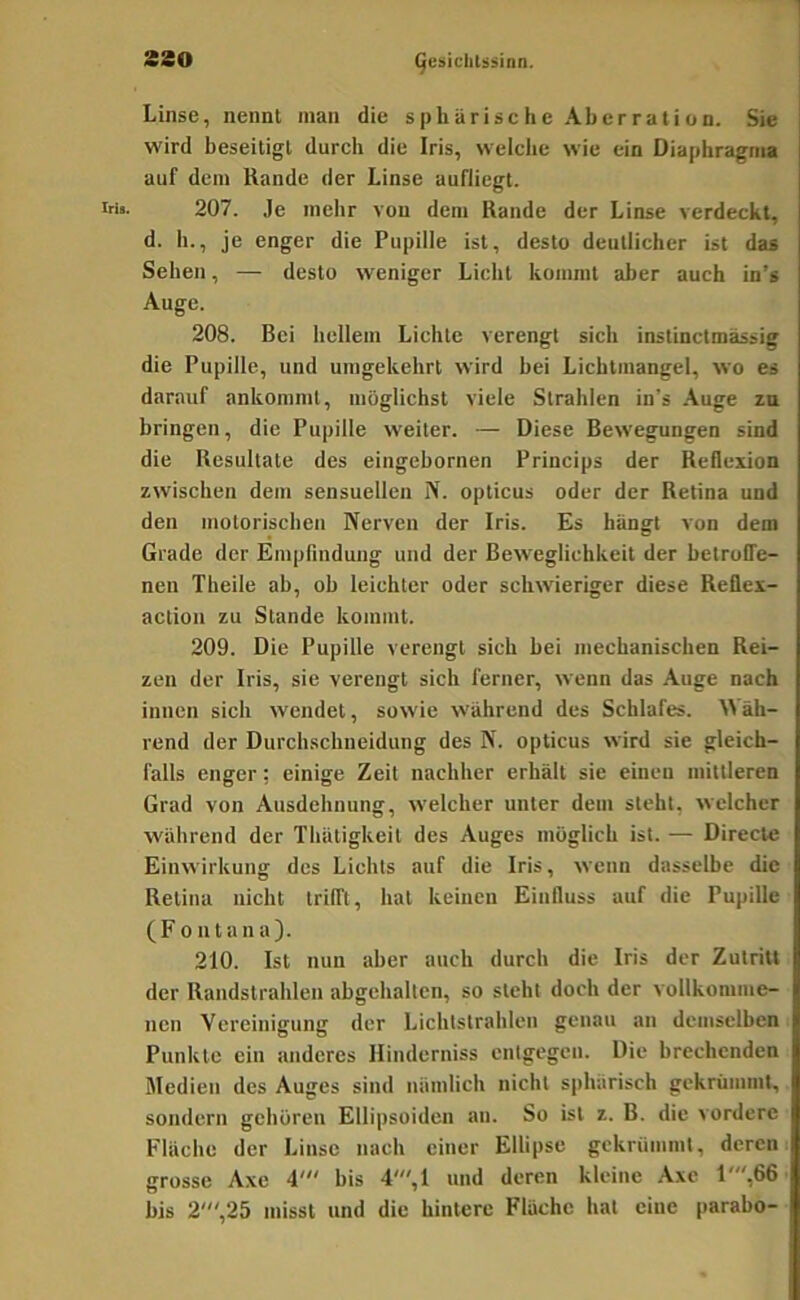 Linse, nennt man die sphärische Aberration. Sie wird beseitigt durch die Iris, welche wie ein Diaphragma auf dem Hände der Linse aufliegt. 207. Je mehr von dem Rande der Linse verdeckt, d. h., je enger die Pupille ist, desto deutlicher ist das Sehen, — desto weniger Licht kommt aber auch in’s Auge. 208. Bei hellem Lichte verengt sich instinctmässig die Pupille, und umgekehrt wird bei Lichtmangel, wo es darauf ankoniml, möglichst viele Strahlen in’s .\uge za bringen, die Pupille weiter. — Diese Bewegungen sind die Resultate des eingebornen Princips der Reflexion zwischen dem sensuellen N. opticus oder der Retina und den motorischen Nerven der Iris. Es hängt von dem Grade der Empfindung und der Bew-eglichkeit der betroffe- nen Theile ab, oh leichter oder schwieriger diese Reüex- action zu Stande kommt. 209. Die Pupille verengt sich bei mechanischen Rei- zen der Iris, sie verengt sich ferner, wenn das .Auge nach innen sich wendet, sowie während des Schlafes. ^Väh- rend der Durchschneidung des N. opticus wird sie gleich- falls enger; einige Zeit nachher erhält sie einen mittleren Grad von Ausdehnung, welcher unter dem steht, welcher während der Thätigkeil des Auges möglich ist. — Direcle Einwirkung des Lichts auf die Iris, wenn dasselbe die Retina nicht trifft, hat keinen Einfluss auf die Pupille (Fontana). 210. Ist nun aber auch durch die Iris der Zutritt der Randstrahlen abgehalten, so steht doch der vollkomme- nen Vereinigung der Lichtstrahlen genau an demselben Punkte ein anderes Hinderniss entgegen. Die brechenden Medien des Auges sind nämlich nicht sphärisch gekrümmt, sondern gehören Ellipsoiden an. So ist z. B. die vordere Fläche der Linse nach einer Ellipse gekrümmt, deren grosse Axe 4' bis 4',1 und deren kleine Axe 1',66 bis 2',25 misst und die hintere Flüche hat eine parabo-