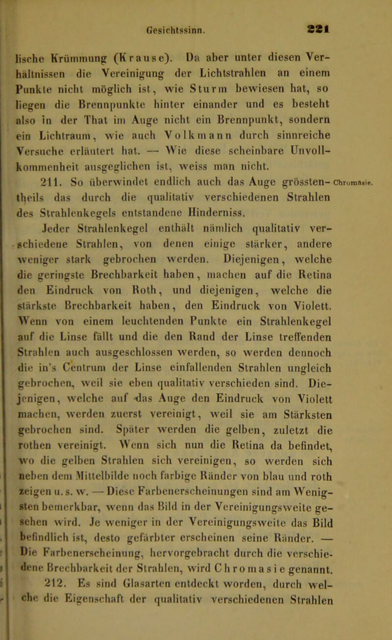lische Krüinmungr (Krause). Da aber unter diesen Ver- hältnissen die Vereinigung der Lichtstrahlen an einem Punkte nicht möglich ist, wie Sturm bewiesen hat, so liegen die Brennpunkte hinter einander und es besteht also in der That im Auge nicht ein Brennpunkt, sondern ein Lichtraum, wie auch Volk mann durch sinnreiche Versuche erläutert hat. — Wie diese scheinbare Unvoll- kommenheit ausgeglichen ist, weiss man nicht. 211. So überwindet endlich auch das Auge grössten-chronmit. theils das durch die qualitativ verschiedenen Strahlen des Strahlcnkegels entstandene Hinderniss. Jeder Strahlenkegel enthält nämlich qualitativ ver- echiedene Strahlen, von denen einige stärker, andere weniger stark gebrochen werden. Diejenigen, welche die geringste Brechbarkeit haben, machen auf die Retina den Eindruck von Roth, und diejenigen, welche die stärkste Brechbarkeit haben, den Eindruck von Violett. Wenn von einem leuchtenden Punkte ein Strahlenkegel auf die Linse fällt und die den Rand der Linse treffenden Strahlen auch ausgeschlossen werden, so werden dennoch die in’s Centrum der Linse einfallenden Strahlen ungleich gebrochen, weil sie eben qualitativ verschieden sind. Die- jenigen, welche auf -das Auge den Eindruck von Violett machen, werden zuerst vereinigt, weil sie am Stärksten gebrochen sind. Später werden die gelben, zuletzt die rothen vereinigt. Wenn sich nun die Retina da befindet, wo die gelben Strahlen sich vereinigen, so werden sich neben dem Mittelbilde noch farbige Ränder von blau und roth «eigen u.s. w. — Diese Earbcnerscheinungen sind am Wenig- sten bemerkbar, wenn das Bild in der Vereinigungsweite ge- sehen wird. Je weniger in der Vereinignngsweite das Bild befindlich ist, desto gefärbter erscheinen seine Ränder. — Die Farbenerscheinung, hervorgebracht durch die verschie- dene Brechbarkeit der Strahlen, wird C ii r o m a s i e genannt. 212. Es sind Glasarten entdeckt worden, durch wel- che die Eigenschaft der qualitativ verschiedenen Strahlen