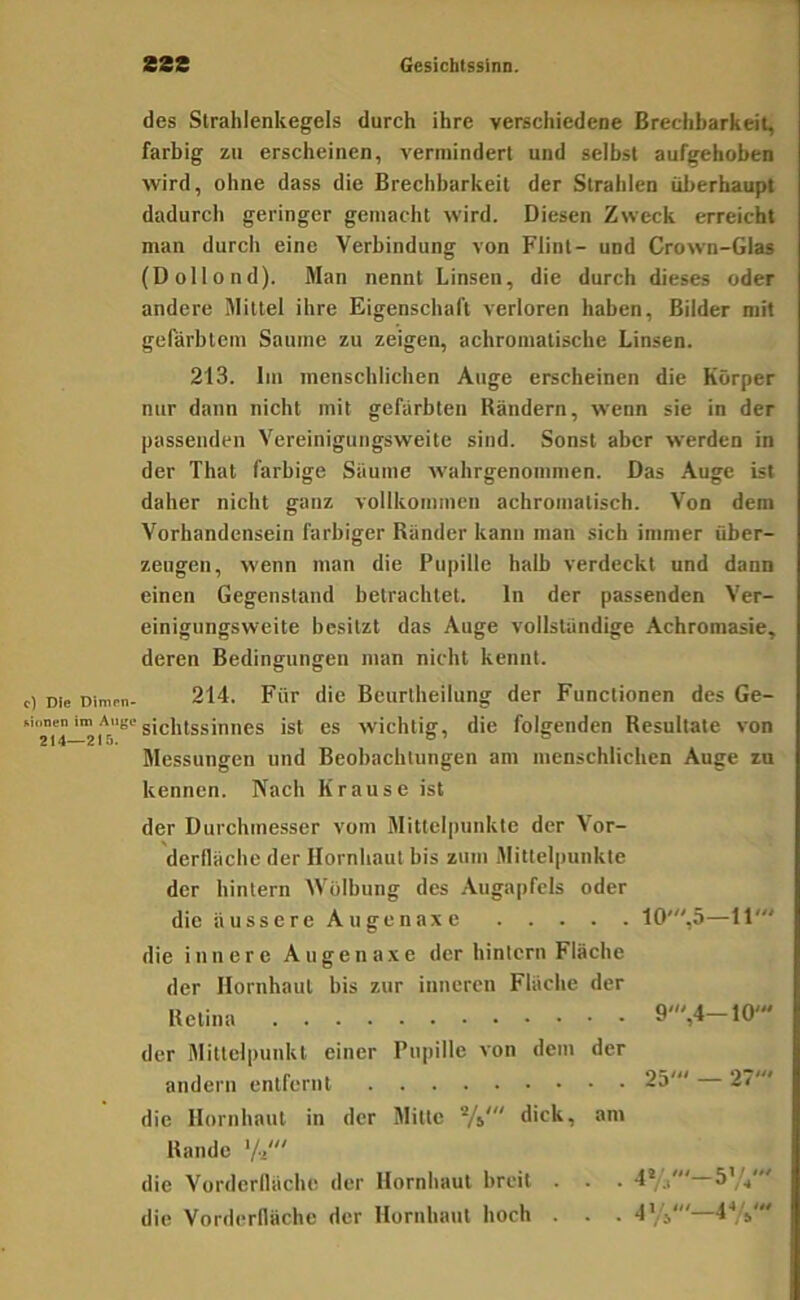 des Strahlenkegels durch ihre verschiedene Brechbarkeit, farbig zu erscheinen, vermindert und selbst aufgehoben wird, ohne dass die Brechbarkeit der Strahlen überhaupt dadurch geringer gemacht wird. Diesen Zweck erreicht man durch eine Verbindung von Flint- und Crown-Glas (Dollond). Man nennt Linsen, die durch dieses oder andere Mittel ihre Eigenschaft verloren haben, Bilder mit gefärbtem Saume zu zeigen, achromatische Linsen. 213. Im menschlichen Auge erscheinen die Körper nur dann nicht mit gefärbten Rändern, wenn sie in der passenden Vereinigungsweite sind. Sonst aber werden in der That farbige Säume wahrgenommen. Das Auge ist daher nicht ganz vollkommen achromatisch. Von dem Vorhandensein farbiger Ränder kann man sich immer über- zeugen, wenn man die Pupille halb verdeckt und dann einen Gegenstand betrachtet. ln der passenden Ver- einigungsweite besitzt das Auge vollständige Achromasie, deren Bedingungen man nicht kennt. c) Die Dirnen- 214. Für die Beurtheilung der Functionen des Ge- Mimen im Auge gjpjjjggjjjjjgg ist CS wiclitiff, die folgenden Resultate von Messungen und Beobachtungen am menschlichen Auge zu kennen. Nach Krause ist der Durchmesser vom Mittelpunkte der Vor- derlläche der Hornhaut bis zum Mittelpunkte der hintern Wölbung des Augapfels oder die äusse r e A u genax e 10',5—11' die innere Augenaxe der hintern Fläche der Hornhaut bis zur inneren Fläche der Retina 9',4—10' der Mittelpunkt einer Pupille von dem der andern entfernt 25' 27' die Hornhaut in der Mitte Vi* dick, am Rande 'A' die Vorderlläche der Hornhaut breit . . . 4*/.,' 5%' die Vordcrllöche der Hornhaut hoch . . . 4'/j'—4'*;'j'