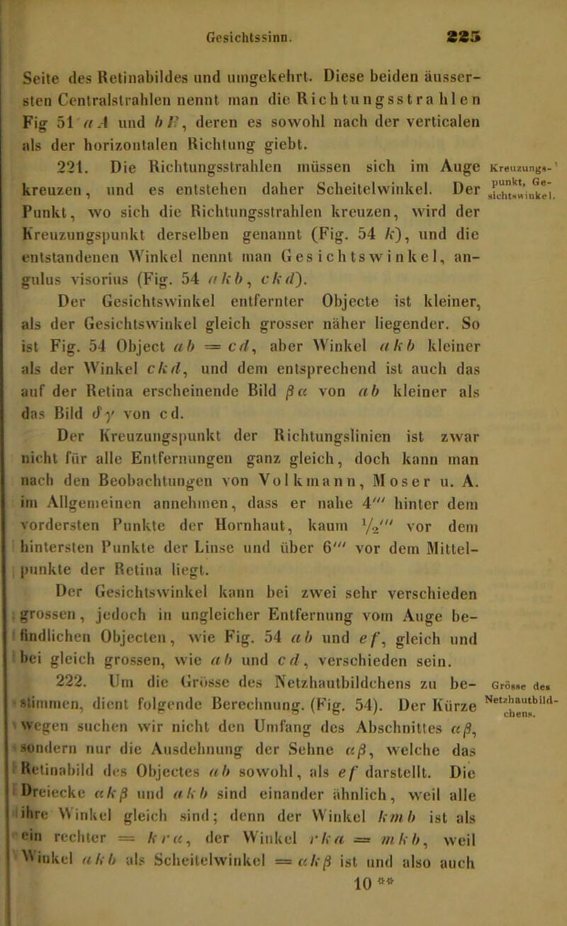 Seite des Retinabildes und uingekelirt. Diese beiden äusser- stcn Centralslrahlen nennt inan die R i c h t u n g s s t r a bien Fig 51 aA und ft/’, deren es sowohl nach der verticalen als der horizontalen Richtung giebt. 22t. Die Ricbtungsslrahlen müssen sich im Auge Kreuzung«-' kreuzen, und es entstehen daher Scheitelwinkel. Der Punkt, wo sich die Richtungsstrahlen kreuzen, wird der Kreuzungspunkt derselben genannt (Fig. 54 fr), und die entstandenen Winkel nennt man Gesichtswinkel, an- gulus visorius (Fig. 54 «fr'ft, c/frf). Der Gesichtswinkel entfernter Objecte ist kleiner, als der Gesichtswinkel gleich grosser näher liegender. So ist Fig. 54 Object ab — cd, aber Winkel akh kleiner als der Winkel ckd, und dem entsprechend ist auch das auf der Retina erscheinende Bild ßci von ab kleiner als das Bild ify von cd. Der Kreuzungspunkt der Richtungslinien ist zwar nicht für alle Entfernungen ganz gleich, doch kann man nach den Beobachtungen von Volkmann, Moser u. A. im Allgemeinen annehmen, dass er nahe 4' hinter dem vordersten Punkte der Hornhaut, kaum Ya' vor dem hintersten Punkte der Linse und über 6' vor dem Mittei- ^ punkte der Retina liegt. Der Gesichtswinkel kann bei zwei sehr verschieden i grossen, jedoch in ungleicher Entfernung vom Auge be- tfindlichcn Objecten, wie Fig. 54 ab und ef, gleich und i bei gleich grossen, wie ab und cd, verschieden sein. 222. Um die Grösse des Netzhautbildchens zu be- Gr6««e <te« ■stimmen, dient folgende Berechnung. (Fig. 54). Der Kürze wegen suchen wir nicht den Umfang des Abschnittes aß, sondern nur die Ausdehnung der Sehne aß, welche das Retinabiid des Objectes ab sowohl, als D'® Dreiecke ukß und «frft sind einander ähnlich, weil alle 'ihre Winkel gleich sind; denn der Winkel fr/«ft ist als ein rechter = k r u, der Winkel rka = nikb, weil Winkel rtfrft als Scheitelwinkel =akß ist und also auch 10
