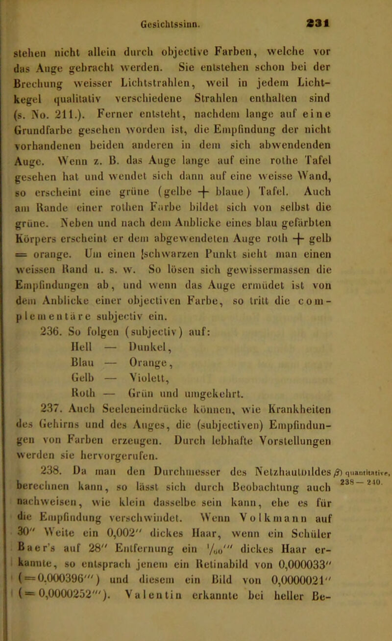 stellen nicht allein durch objective Farben, welche vor das Auge gebracht werden. Sie entstehen schon bei der Brechung weisser Lichtstrahlen, weil in jedem Licht- kegel qualitativ verschiedene Strahlen enthalten sind (s. iSo. 211.). Ferner entsteht, nachdem lange auf eine Grundfarbe gesehen worden ist, die Empfindung der nicht vorhandenen beiden anderen in dem sich abwendenden Auge. Wenn z. B. das Auge lange auf eine rolhe Tafel gesehen hat und wendet sich dann auf eine w'eisse Wand, so erscheint eine grüne (gelbe -(- blaue) Tafel. Auch am Bande einer rolhen Farbe bildet sich von selbst die grüne. Neben und nach dem Anblicke eines blau gefärbten Körpers erscheint er dem abgewendeten Auge roth -|- gelb = orange. Um einen |schwarzen Punkt sieht man einen weissen Band u. s. w. So lösen sich gewissermassen die Empfindungen ab, und wenn das Auge ermüdet ist von dem Anblicke einer objectiven Farbe, so tritt die com- p leinen tu re subjectiv ein. 236. So folgen (subjectiv) auf: Hell — Dunkel, Blau — Orange, Gelb — Violett, Both — Grün und unigekelirt. 237. Auch Seeleneindrücke können, wie Krankheiten des Gehirns und des Auges, die (subjectiven) Empfindun- gen von Farben erzeugen. Durch lebhafte Vorstellungen werden sie hervorgerufen. 238. Da man den Durchmesser des Nelzluiuloildes/Jiquantimivf. berechnen kann, so lasst sich durch Beobachtung auch ***'■**“■ Dachweisen, wie klein dasselbe sein kann, ehe es für die Empfindung verschwindet. Wenn Volkmann auf 30 Weite ein 0,002 dickes Haar, wenn ein Schüler ßaer’s auf 28 Entfernung ein '/oo' dickes Haar er- kannte, so entsprach jenem ein Betinabild von 0,000033 • ( = 0,000396') und diesem ein Bild von 0,0000021 I (= 0,0000252'). Valentin erkannte bei heller Be-