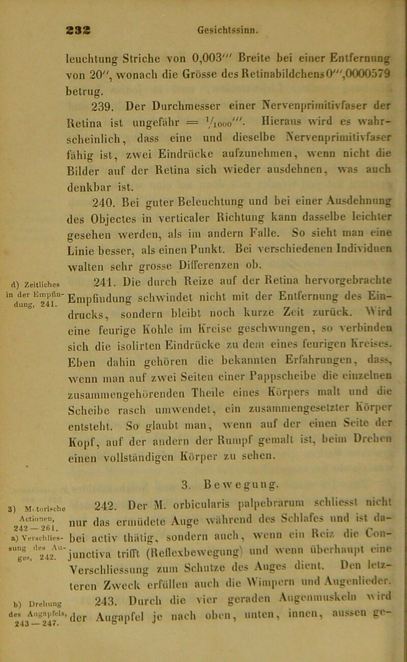 leuchtung Striche von 0,003' Breite bei einer Entfernung von 20, wonach die Grosse des Relinabildchens0',0000579 betrug. 239. Der Durchmesser einer Nervenpriinitivraser der iletina ist ungefähr = Viooo'- Hieraus wird es wahr- sclieinlich, dass eine und dieselbe IN'ervenprimilivfaser fiihig ist, zwei Eindrücke aufzunehnien, wenn nicht die Bilder auf der Retina sich wieder ausdehnen, was auch denkbar ist. 240. Bei guter Beleuchtung und bei einer Ausdehnung des Objectes in verticaler Richtung kann dasselbe leichter gesehen werden, als im andern Falle. So sieht inan eine Linie besser, als einen Punkt. Bei verschiedenen Individuen walten sehr grosse Differenzen oh. d) Zeitliche» 241. Die durch Reize auf der Retina hervorgebrachte 'dun’^’^Tir Empfindung schwindet nicht mit der Entfernung des Ein- drucks, sondern bleibt noch kurze Zeit zurück. Al ird eine feurige Kohle im Kreise geschwungen, so verbinden sich die isolirten Eindrücke zu dem eines feurigen Kreises. Eben dahin gehören die bekannten Erfahrungen, dass, wenn man auf zwei Seiten einer Pappscheibe die einzelnen zusainmengehürenden Theile eines Körpers malt und die Scheibe rasch umwendet, ein zusammengesetzter Körper entsteht. So glaubt man, wenn auf der einen Seite der Kopf, auf der andern der Rumpf gemalt ist, beim Drehen einen vollständigen Körper zu sehen. 3. Bewegung. i) M.tori»che 242. Der M. orbicularis palpebrarum schliesst nicht nur das ermüdete Auge während des Schlafes und ist da- a) vcMchiies- bei activ thätig, sondern auch, wenn ein Reiz die Con- '“Bt,‘'42''junctiva trifft (Reilexbewegung) und wenn überhaupt eine Verschliessuiig zum Schutze des .\uges dient. Den letz- teren Zweck erfüllen auch die AVimpern und Angenlieder. b) urcinmg 243. Durch die vier geraden .Augenmuskeln ^^ird ic» Auffanfel je nach oben, unten, innen, aussen ge- 243 — 247. Ol «