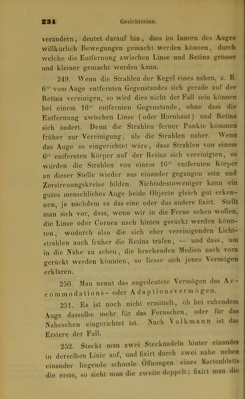 verändern, deutet darauf hin, dass im Innern des Auees willkürlich Bewegungen gemacht werden können, durch welche die Entfernung zwischen Linse und Retina grösser und kleiner gemacht werden kann. 249. Wenn die Strahlen der Kegel eines nahen, z. B. 6 vom Auge entfernten Gegenstandes sich gerade auf der Retina vereinigen, so wird dies nicht der Fall sein können bei einem 16 entfernten Gegenstände, ohne dass die Entfernung zwischen Linse (oder Hornhaut) und Retina sich ändert. Denn die Strahlen ferner Punkte kommen früher zur Vereinigung, als die Strahlen naher. Alenn das Auge so eingerichtet wäre, dass Strahlen von einem 6 entfernten Körper auf der Retina sich vereinigten, so würden die Strahlen von einem 16 entfernten Körper an dieser Stelle wieder aus einander gegangen sein und Zerstreuungskreise bilden. Nichtsdestoweniger kann ein gutes menschliches Auge beide Objecte gleich gut erken- nen, je nachdem es das eine oder das andere Bxirt. Stellt man sich vor, dass, wenn wir in die Ferne sehen wollen, die Linse oder Cornea nach hinten gerückt werden könn- ten, wodurch also die sich eher vereinigenden Licht- strahlen auch früher die Retina träfen, und dass, um in die Nähe zu sehen, die brechenden Medien nach vorn gerückt werden könnten, so liesse sich jenes Vermögen erklären. 250. Man nennt das angedeutete Vermögen das Ac- commodations- oder A d a p li o ns ver m ö gen. 251. Es ist noch nicht ermittelt, ob bei ruhendem Auge dasselbe mehr für das Fernsehen, oder für das Nahesehen eingerichtet ist. Nach ^ olkmann ist das Erstcre der Fall. 252 Steckt man zwei Stecknadeln hinter einander in derselben Linie auf, und fixirt durch zwei nahe neben einander liegende, schmale Ülfmmgcn eines KartcnblatUs die erste, so sieht man die zweite doppelt; fixirt man die