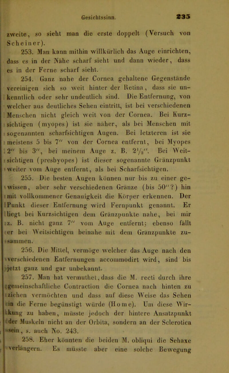 zweite, so sieht man die erste doppelt (Versuch von Scheiner). 253. Man kann mithin willkürlich das Auge einrichten, dass es in der Nähe scharf sieht und dann wieder, dass es in der Ferne scharf sieht. 254. Ganz nahe der Cornea gehaltene Gegenstände vereinigen sich so weit hinter der Retina, dass sie un- 1 kenntlich oder sehr undeutlich sind. Die Entfernung, von ■ welcher aus deutliches Sehen eintritt, ist bei verschiedenen Menschen nicht gleich weit von der Cornea. Bei Kurz- i sichtigen (myopes) ist sie näher, als bei Menschen mit ! sogenannten scharfsichtigen Augen. Bei letzteren ist sie I meistens 5 bis 7 von der Cornea entfernt, bei Myopes 12 bis 3, bei meinem Auge z. B. 2'/2. Bei Weit- >sichtigen (presbyopes) ist dieser sogenannte Gränzpunkt 'Weiter vom Auge entfernt, als bei Scharfsichtigen. 255. Die besten Augen können nur bis zu einer ge- »wissen, aber sehr verschiedenen Gränze (bis 50?) hin imit vollkütuinener Genauigkeit die Körper erkennen. Der iPunkt dieser Entfernung wird Ferupunkt genannt. Er lliegt bei Kurzsichtigen dem Gränzpuukte nahe, bei mir ;z. B. nicht ganz 7 vom Auge entfernt; ebenso fällt ' er bei Weitsichtigen beinahe mit dem Gränzpuukte zu- 'sainmen. 256. Die Mittel, vermöge welcher das Auge nach den 'Verschiedenen Entfernungen accommodirt wird, sind bis jijetzt ganz und gar unbekannt. 257. Man hat vermuthet, dass die M. recti durch ihre (gemeinschaftliche Contraction die Cornea nach hinten zu I ziehen vermöchten und dass auf diese Weise das Sehen lin die Ferne begünstigt würde (Home). Um diese Wir- kkunt; zu haben, müsste jedoch der hintere Ansatzpunkt der .Muskeln nicht an der Orbita, sondern an der Sclerotica ••»ein, s. auch No. 243. 258. Eher könnten die beiden M. obliqui die Sehaxe ' verlängern. Es müsste aber eine solche Bewegung