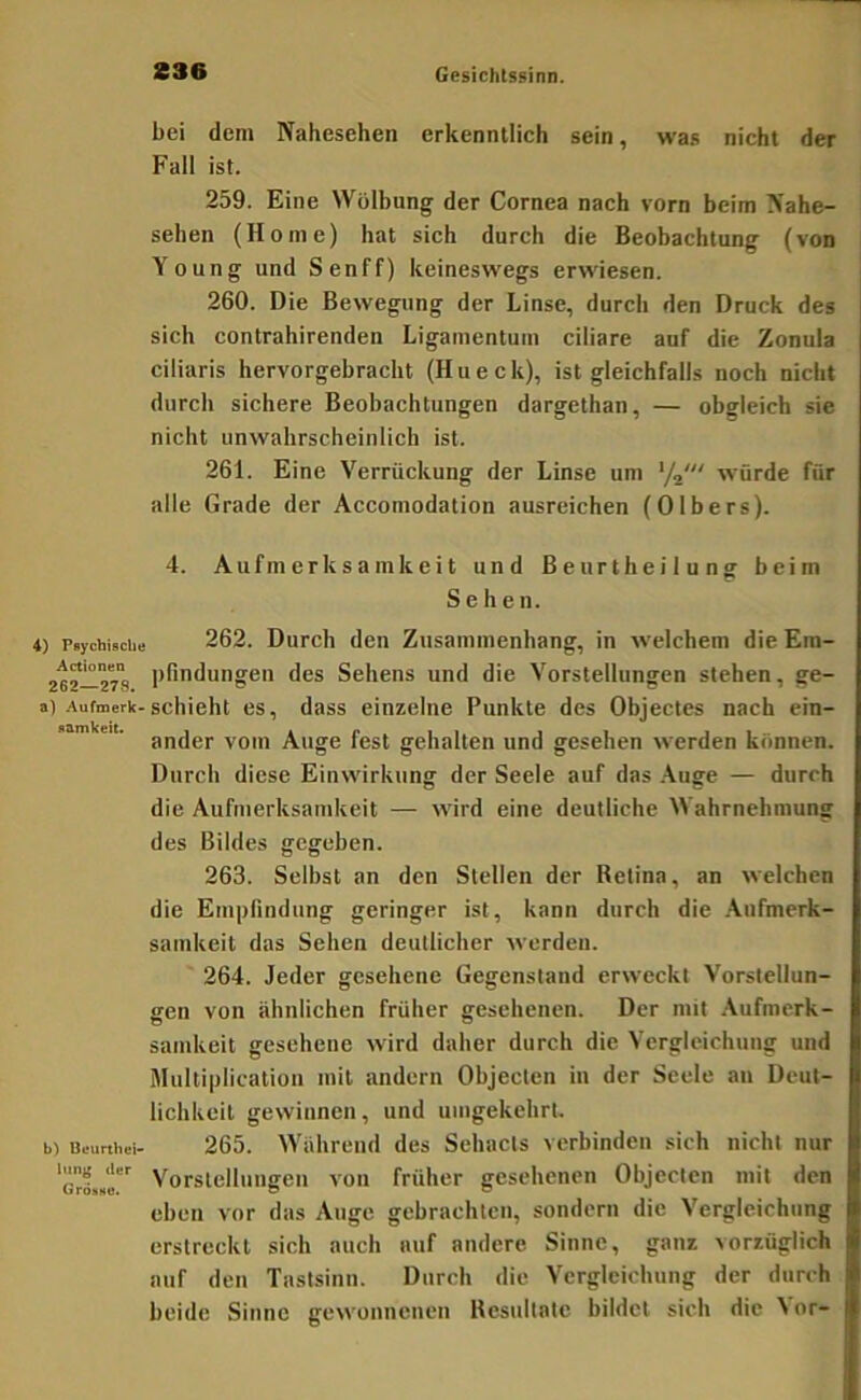 4) Psychische Actionen 262—278. a) Aufmerk- samkeit. b) Ueurthei- lang der Grösse. bei dem Nahesehen erkenntlich sein, was nicht der Fall ist. 259. Eine Wölbung der Cornea nach vorn beim Nahe- sehen (Home) hat sich durch die Beobachtung (von Young und Senff) keineswegs erwiesen. 260. Die Bewegung der Linse, durch den Druck des sich contrahirenden Ligamentum ciliare auf die Zonula ciliaris hervorgebracht (Hueck), ist gleichfalls noch nicht durch sichere Beobachtungen dargethan, — obgleich sie nicht unwahrscheinlich ist. 261. Eine Verrückung der Linse um ‘/j' würde für alle Grade der Accomodation ausreichen (Olbers). 4. Aufmerksamkeit und Beurtheilung beim Sehen. 262. Durch den Zusammenhang, in welchem die Em- pfindungen des Sehens und die Vorstellungen stehen, ge- schieht es, dass einzelne Punkte des Objectes nach ein- ander vom Auge fest gehalten und gesehen werden können. Durch diese Einwirkung der Seele auf das .Yuge — durch die Aufmerksamkeit — wird eine deutliche Wahrnehmung des Bildes gegeben. 263. Selbst an den Stellen der Retina, an welchen die Empfindung geringer ist, kann durch die .\ufmerk- samkeit das Sehen deutlicher werden. 264. Jeder gesehene Gegenstand erweckt Vorstellun- gen von ähnlichen früher gesehenen. Der mit .\ufnierk- samkeit gesehene wird daher durch die Vergleichung und Multiplication mit andern Objecten in der Seele an Deut- lichkeit gewinnen, und umgekehrt, 265. Während des Sehacts verbinden sich nicht nur Vorstellungen von früher gesehenen Objecten mit den eben vor das Auge gebrachten, sondern die Vergleichung erstreckt sich auch auf andere Sinne, ganz vorzüglich auf den Tastsinn. Durch die Vergleichung der durch beide Sinne gewonnenen Resultate bildet sich die ^ or-