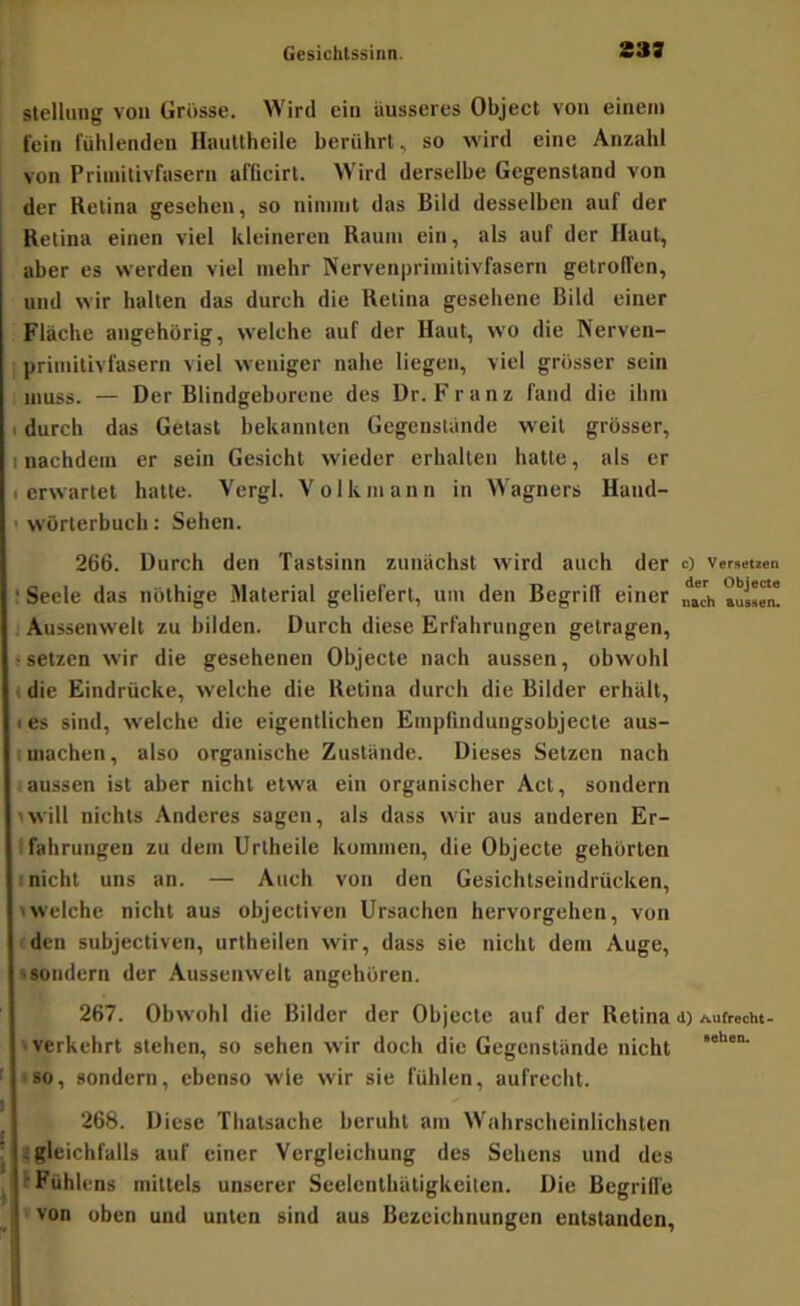 Stellung von Grosse. Wird ein äusseres Object von einem fein fühlenden Ilaultheile berührt, so wird eine Anzahl von Priinilivfasern afficirt. Wird derselbe Gegenstand von der Retina gesehen, so ninnnt das Bild desselben auf der Retina einen viel kleineren Raum ein, als auf der Haut, aber es werden viel mehr Nervenpriinitivfasern getroffen, und wir halten das durch die Retina gesehene Bild einer Fläche angehorig, welche auf der Haut, wo die Nerven- priinitivfasern viel weniger nahe liegen, viel grösser sein muss. — Der Blindgeborene des Dr. Franz fand die ihm I durch das Getast bekannten Gegenstände weil grösser, I nachdem er sein Gesicht wieder erhalten hatte, als er (erwartet hatte. Vergl. Volk mann in Wagners Hand- ' Wörterbuch; Sehen. 266. Durch den Tastsinn zunächst wird auch der c) ver.euen : Seele das nöthige Material geliefert, um den Begrid einer Aussenwelt zu bilden. Durch diese Erfahrungen getragen, (setzen wir die gesehenen Objecte nach aussen, obwohl I die Eindrücke, welche die Retina durch die Bilder erhält, I es sind, welche die eigentlichen Empfinduugsobjecte aus- Imachen, also organische Zustände. Dieses Setzen nach ■ aussen ist aber nicht etwa ein organischer Act, sondern twill nichts Anderes sagen, als dass wir aus anderen Er- fahrungen zu dem Uriheile kommen, die Objecte gehörten • nicht uns an. — Auch von den Gesichtseindrücken, >welche nicht aus objectiven Ursachen hervorgehen, von den subjectiven, urtheilen wir, dass sie nicht dem Auge, 'Sondern der Aussenwelt angehören. 267. Obwohl die Bilder der Objecte auf der Retina <i) Aufrecht- • verkehrt stehen, so sehen wir doch die Gegenstände nicht -so, sondern, ebenso wie wir sie fühlen, aufrecht. 268. Diese Thatsache beruht am Wahrscheinlichsten .: gleichfalls auf einer Vergleichung des Sehens und des ■ Fühlens mittels unserer Seelenthätigkeiten. Die Begrill'e von oben und unten sind aus Bezeichnungen entstanden.