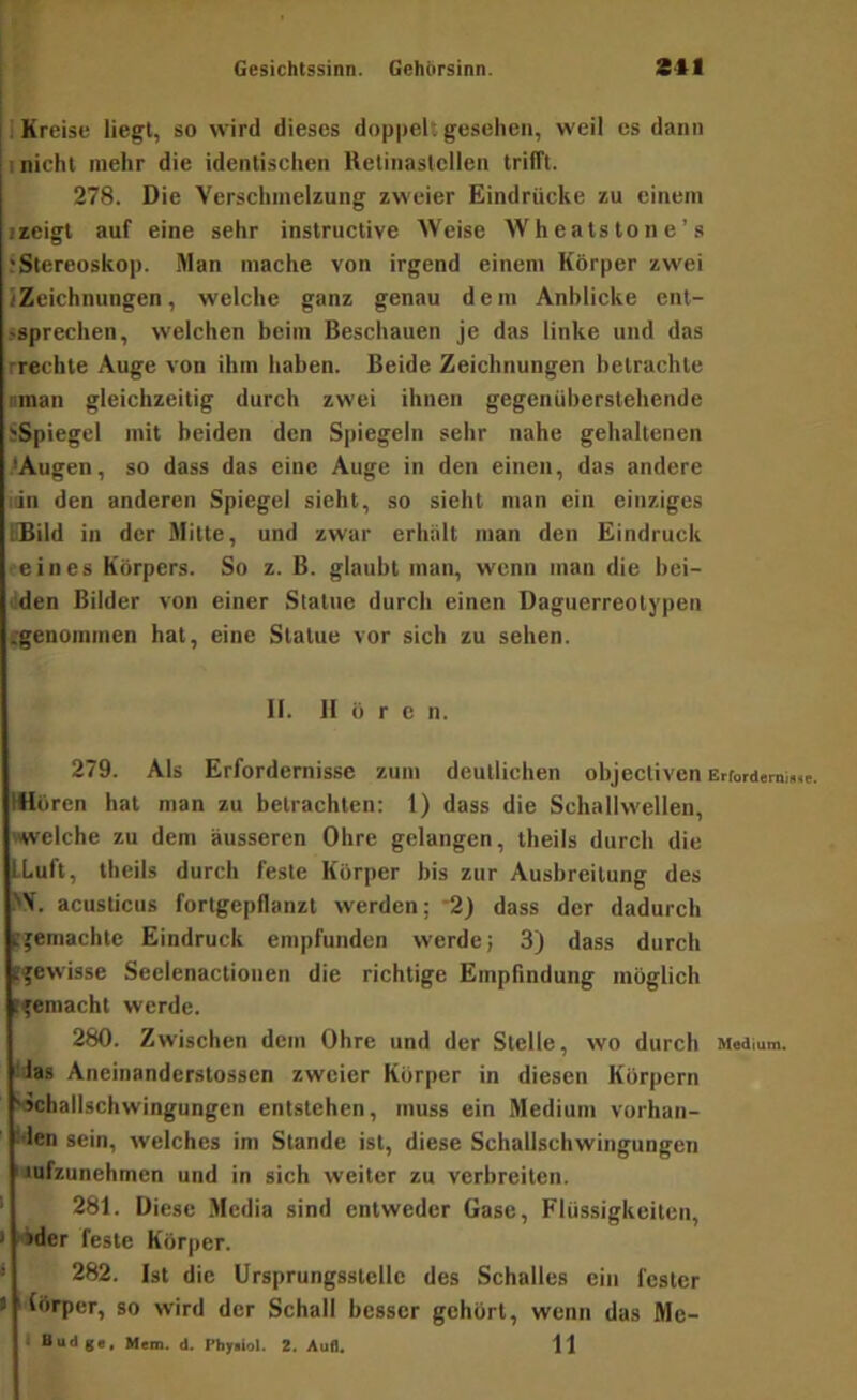Gesichtssinn. Gehhrsinn. Sil i Kreise liegt, so wird dieses doppel: gesehen, weil cs dann ; nicht mehr die identischen Ketinastclien trifft. 278. Die Verschmelzung zweier Eindrücke zu einem ■ zeigt auf eine sehr instruclive Weise Wheatstone’s ^Stereoskop. Man mache von irgend einem Körper zwei /Zeichnungen, welche ganz genau dem Anblicke cnl- >sprechen, welchen beim Beschauen je das linke und das rrechte Auge von ihm haben. Beide Zeichnungen betrachte nman gleichzeitig durch zwei ihnen gegenüberstehende iiSpiegel mit beiden den S|)iegeln sehr nahe gehaltenen .^Augen, so dass das eine Auge in den einen, das andere iiin den anderen Spiegel sieht, so sieht man ein einziges LDild in der Mitte, und zwar erhalt man den Eindruck eines Körpers. So z. B. glaubt man, wenn man die bei- den Bilder von einer Statue durch einen Daguerreotypen ;-genoinmen hat, eine Statue vor sich zu sehen. II. II ö r c n. 279. Als Erfordernisse zum deutlichen ohjectiven ErfordsmiMc. Wören hat man zu betrachten; 1) dass die Schallwellen, »welche zu dem äusseren Ohre gelangen, theils durch die LLuft, theils durch feste Körper bis zur Ausbreitung des >\. acusticus fortgepflanzt werden; '2) dass der dadurch jtremachte Eindruck empfunden werde; 3) dass durch ^gewisse Seelenactioiien die richtige Empfindung möglich ifemacht werde. 280. Zwischen dem Ohre und der Stelle, wo durch Medium. !las Aneinanderstossen zweier Körper in diesen Körpern ^challschwingungcn entstehen, muss ein Medium vorhan- :den sein, welches im Stande ist, diese Schallschwingungen 'Jufzunehmen und in sich weiter zu verbreiten. • 281. Diese .Media sind entweder Gase, Flüssigkeiten, I >der feste Körper. ‘ 282. Ist die Ursprungsstellc des Schalles ein fester t ' lörper, so wird der Schall besser gehört, wenn das Me-