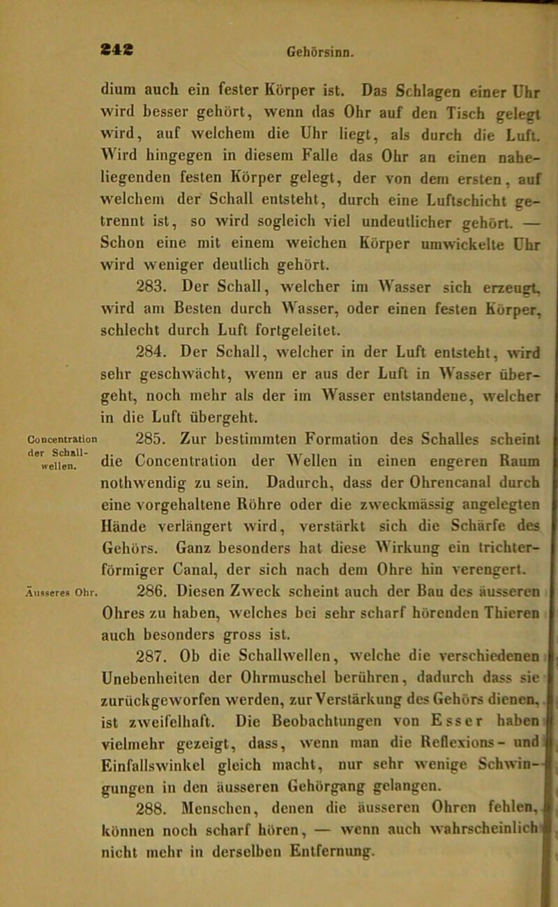 dium auch ein fester Körper ist. Das Schlagen einer Uhr wird besser gehört, wenn das Ohr auf den Tisch gelegt wird, auf welchem die Uhr liegt, als durch die Luft. Wird hingegen in diesem Falle das Ohr an einen nahe- liegenden festen Körper gelegt, der von dem ersten, auf welchem der Schall entsteht, durch eine Luftschicht ge- trennt ist, so wird sogleich viel undeutlicher gehört. — Schon eine mit einem weichen Körper umwickelte Uhr wird weniger deutlich gehört. 283. Der Schall, w'elcher im Wasser sich erzeugt, wird am Besten durch Wasser, oder einen festen Körper, schlecht durch Luft fortgeleilet. 284. Der Schall, welcher in der Luft entsteht, wird sehr geschwächt, wenn er aus der Luft in Wasser über- geht, noch mehr als der im Wasser entstandene, welcher in die Luft übergeht. Concentration 285. Zur bestimmten Formation des Schalles scheint '»•en'en.' die Concentration der Wellen in einen engeren Raum nothwendig zu sein. Dadurch, dass der Ohrencanal durch eine vorgehaltene Röhre oder die zweckmässig angelegten Hände verlängert wird, verstärkt sich die Schärfe des Gehörs. Ganz besonders hat diese Wirkung ein trichter- förmiger Canal, der sich njich dem Ohre hin verengert. Äussere» Ohr. 286. Diesen Zweck scheint auch der Bau des äusseren Ohres zu haben, welches bei sehr scharf hörenden Thieren auch besonders gross ist. 287. Ob die Schallwellen, welche die verschiedenen Unebenheiten der Ohrmuschel berühren, dadurch dass sie zurückgeworfen werden, zur Verstärkung des Gehörs dienen,. ist zweifelhaft. Die Beobachtungen von Esser haben i vielmehr gezeigt, dass, wenn man die Reflexions- und Einfallswinkel gleich macht, nur sehr wenige Schwin- gungen in den äusseren Gehörgang gelangen. 288. Menschen, denen die äusseren Ohren fehlen, können noch scharf hören, — wenn auch wahrscheinlich nicht mehr in derselben Entfernung.