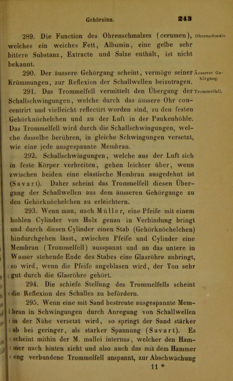 289. Die Function des Ohrenschmalzes (cerumen), ohremi;hm»ii. welches ein weiches Fett, Alhuinin, eine gelbe sehr bittere Substanz, Extracte und Salze enthält, ist nicht bekannt. 290. Der äussere Gehörgang scheint, vermöge seiner Äusserer ce- Krümmungen, zur Reflexion der Schallwellen beizutragen. 291. Das Trommelfell vermittelt den Übergang der Trommelfell. Schallschwingungen, welche durch das äussere Ohr con- cenlrirt und vielleicht reflectirt worden sind, zu den festen Gehörknöchelchen und zu der Luft in der Paukenhöhle. Das Trommelfell wird durch die Schallschwingungen, wel- che dasselbe berühren, in gleiche Schwingungen versetzt, wie eine jede ausgespannte Membran. 292. Schailschwingungen, welche aus der Luft sich in feste Körper verbreiten, gehen leichter über, wenn zwischen beiden eine elastische Membran ausgedehnt ist (Savart). Daher scheint das Trommelfell diesen Über- gang der Schallwellen aus dem äusseren Gehörgange zu den Gehörknöchelchen zu erleichtern. 293. Wenn man, nach Müller, eine Pfeife mit einem hohlen Cylinder von Holz genau in Verbindung bringt und durch diesen Cylinder einen Stab (Gehörknöchelchen) hindurchgehen lässt, zwischen Pfeife und Cylinder eine Membran (Trommelfell) ausspannt und an das untere in I Wasser stehende Ende des Stabes eine Glasröhre anbringt, tso wird, wenn die Pfeife angeblasen wird, der Ton sehr I I gut durch die Glasröhre gehört. 294. Die schiefe Stellung des Trommelfells scheint ^ < die Reflexion des Schalles zu befördern. ^ 295. Wenn eine mit Sand bestreute ausgespannte Meni- ^ I bran in Schwingungen durch Anregung von Schallwellen y I in der Nähe versetzt wird, so springt der Sand stärker i ab bei geringer, als starker Spannung (Savart). Es ^ f scheint mithin der M. mallci internus, welcher den Ham- ^ I mer nach hinten zieht und also auch das mit dem Hammer ' eng verbundene Trommelfell anspannt, zur Abschwächung 11 *