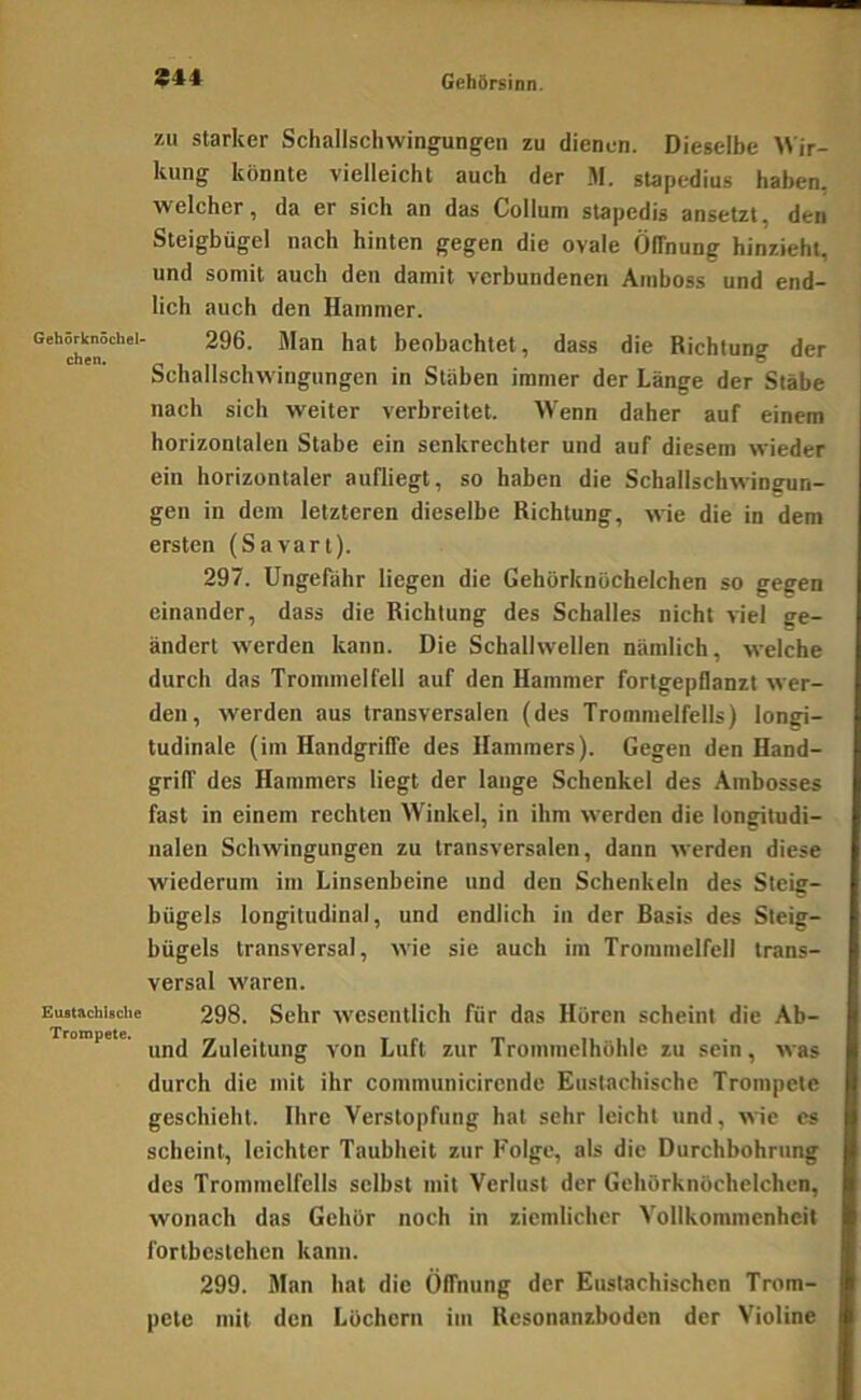 S44 zu starker Schallschwingungen zu dienen. Dieselbe AN'ir- kung könnte vielleicht auch der .M. stapedius haben, welcher, da er sich an das Collum stapedis ansetzt, den Steigbügel nach hinten gegen die ovale Öffnung hinzieht, und somit auch den damit verbundenen Amboss und end- lich auch den Hammer. » dass die Richtung der Schallschwingungen in Stäben immer der Länge der Stäbe nach sich weiter verbreitet. Wenn daher auf einem horizontalen Stabe ein senkrechter und auf diesem wieder ein horizontaler aufliegt, so haben die Schallschwingun- gen in dem letzteren dieselbe Richtung, wie die in dem ersten (Savart). 297. Ungefähr liegen die Gehörknöchelchen so gegen einander, dass die Richtung des Schalles nicht viel ge- ändert werden kann. Die Schallwellen nämlich, welche durch das Trommelfell auf den Hammer fortgepflanzt wer- den, werden aus transversalen (des Trommelfells) longi- tudinale (im Handgriffe des Hammers). Gegen den Hand- griff des Hammers liegt der lauge Schenkel des Ambosses fast in einem rechten Winkel, in ihm werden die longitudi- nalen Schwingungen zu transversalen, dann werden diese wiederum im Linsenbeine und den Schenkeln des Steig- bügels longitudinal, und endlich in der Basis des Steig- bügels transversal, wie sie auch im Trommelfell trans- versal waren. Eiutschisciie 298. Sehr wesentlich für das Hören scheint die Ab- und Zuleitung von Luft zur Trommelhöhle zu sein, was durch die mit ihr communicirende Eustachische Trompete geschieht. Ihre Verstopfung hat sehr leicht und, wie cs scheint, leichter Taubheit zur Folge, als die Durchbohrung des Trommelfells selbst mit Verlust der Gehörknöchelchen, wonach das Gehör noch in ziemlicher Vollkommenheit fortbcslehen kann. 299. Man hat die Öffnung der Eustachischen Trom- pete mit den Löchern im Resonanzboden der Violine