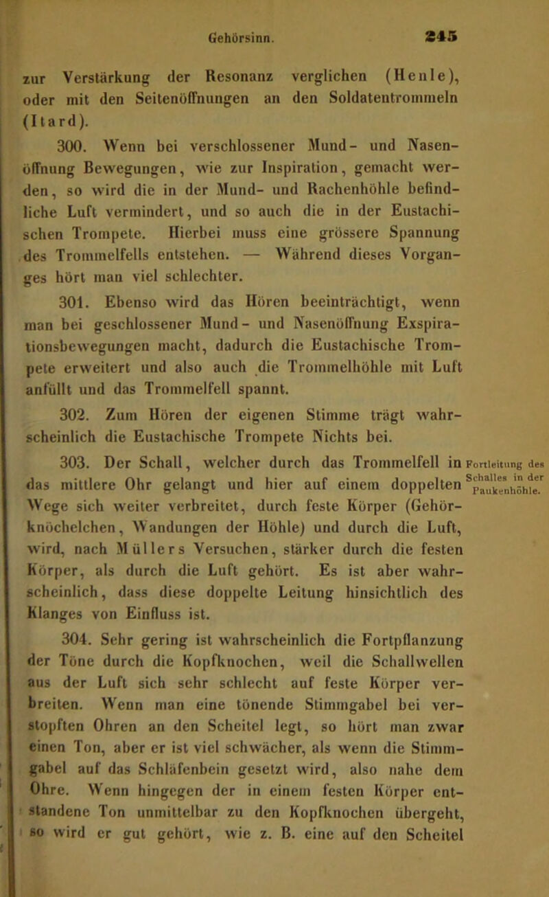 zur Verstärkung der Resonanz verglichen (Henle), oder mit den Seitcnoffnungen an den Soldatentromnieln (Itard). 300. Wenn bei verschlossener Mund- und Nasen- ülTnung Bewegungen, wie zur Inspiration, gemacht wer- den, so wird die in der Mund- und Rachenhölile befind- liche Luft vermindert, und so auch die in der Eustachi- schen Trompete. Hierbei muss eine grössere Spannung des Trommelfells entstehen. — Während dieses Vorgan- ges hört man viel schlechter. 301. Ebenso wird das Hören beeinträchtigt, wenn man bei geschlossener Mund- und Nasenölfnung Exspira- tionsbewegungen macht, dadurch die Eustachische Trom- pete erweitert und also auch die Trommelhöhle mit Luft anfüllt und das Trommelfell spannt. 302. Zum Hören der eigenen Stimme trägt wahr- scheinlich die Eustachische Trompete Nichts bei. 303. Der Schall, welcher durch das Trommelfell in Fortleitung des das mittlere Ohr gelangt und hier auf einem doppelten Wege sich weiter verbreitet, durch feste Körper (Gehör- knöchelchen, Wandungen der Höhle) und durch die Luft, wird, nach Müllers Versuchen, stärker durch die festen Körper, als durch die Luft gehört. Es ist aber wahr- scheinlich, dass diese doppelte Leitung hinsichtlich des Klanges von Einfluss ist. 304. Sehr gering ist wahrscheinlich die Fortpflanzung der Töne durch die Kopfknochen, weil die Schallwellen aus der Luft sich sehr schlecht auf feste Körper ver- breiten. Wenn man eine tönende Stimmgabel bei ver- stopften Ohren an den Scheitel legt, so hört man zwar einen Ton, aber er ist viel schwächer, als wenn die Stimm- gabel auf das Schläfenbein gesetzt wird, also nahe dem Ohre. Wenn hingegen der in einem festen Körper ent- : standene Ton unmittelbar zu den Kopfknochen übergeht,