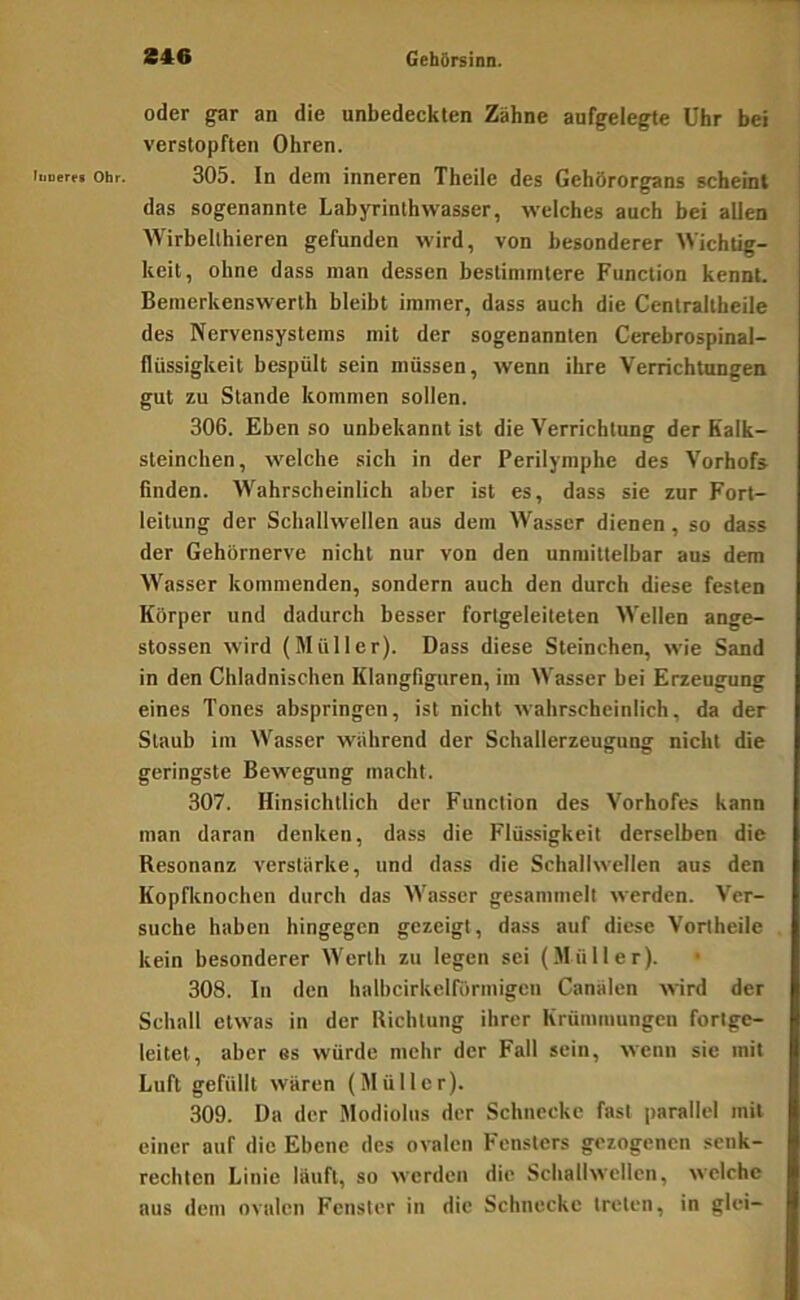 oder gar an die unbedeckten Zähne aufgelegte Uhr bei verstopften Ohren. iKoer« Ohr. 305. In dem inneren Theile des Gehörorgans scheint das sogenannte Labyrinthwasser, welches auch bei allen Wirbellhieren gefunden wird, von besonderer Wichtig- keit, ohne dass man dessen bestimmtere Function kennt. Bemerkenswerth bleibt immer, dass auch die Centraltheile des Nervensystems mit der sogenannten Gerebrospinal- flüssigkeit bespült sein müssen, wenn ihre Verrichtungen gut zu Stande kommen sollen. 306. Eben so unbekannt ist die V'errichlung der Kalk- sleinchen, welche sich in der Perilymphe des Vorhofs finden. Wahrscheinlich aber ist es, dass sie zur Fort- leitung der Schallwellen aus dem Wasser dienen, so dass der Gehörnerve nicht nur von den unmittelbar aus dem Wasser kommenden, sondern auch den durch diese festen Körper und dadurch besser fortgeleiteten Wellen ange- stossen wird (Müller). Dass diese Steinchen, wie Sand in den Chladnischen Klangfiguren, im Wasser bei Erzeugung eines Tones abspringen, ist nicht wahrscheinlich, da der Staub im Wasser während der Schallerzeugung nicht die geringste Bewegung macht. 307. Hinsichtlich der Function des Vorhofes kann man daran denken, dass die Flüssigkeit derselben die Resonanz verstärke, und dass die Schallwellen aus den Kopfknochen durch das Wasser gesammelt werden. Ver- suche haben hingegen gezeigt, dass auf diese Vortheile kein besonderer Werth zu legen sei (.Müller). • 308. In den halbcirkelfiirmigen Canälen wird der Schall etwas in der Richtung ihrer Krümmungen fortge- leitet, aber es würde mehr der Fall sein, wenn sie mit Luft gefüllt wären (Müller). 309. Da der Modiolus der Schnecke fast parallel mit einer auf die Ebene des ovalen Fensters gezogenen senk- rechten Linie läuft, so werden die Schallwellen, welche aus dem ovalen Fenster in die Schnecke treten, in glei-