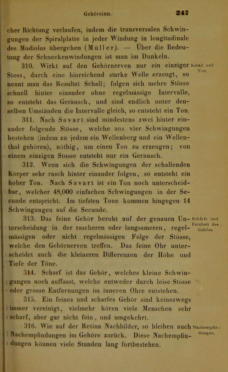 eher Richtung verlaufen, indem die transversalen Schwin- gungen der Spiralplatle in jeder Windung in longitudinale des Modiolus übergehen (Müller). — Über die Bedeu- tunff der Schneckenwindungen ist man im Dunkeln. 310. Wirkt auf den Gehörnerven nur ein einziger Sch»ii und Stoss, durch eine hinreichend starke Welle erzeugt, so nennt man das Resultat Schall; folgen sich mehre Stösse schnell hinter einander ohne regelmässige Intervalle, so entsteht das Geräusch, und sind endlich unter den- selben Umständen die Intervalle gleich, so entsteht ein Ton. 311. Nach Savart sind mindestens zwei hinter ein- ander folgende Stösse, welche ans vier Schwingungen bestehen (indem zu jedem ein Wellenberg und ein Wellen- thal gehören), nöthig, um einen Ton zu erzeugen; von einem einzigen Stösse entsteht nur ein Geräusch. 312. W'enn sich die Schwingungen der schallenden Körper sehr rasch hinter einander folgen, so entsteht ein hoher Ton. Nach Savart ist ein Ton noch unterscheid- bar, welcher 48,000 einfachen Schwingungen in der Se- cunde entspricht. Im tiefsten Tone kommen hingegen 14 Schwingungen auf die Secunde. 313. Das feine Gehör beruht auf der genauen Un- schSrte und terscheidung in der rascheren oder langsameren, regel-* mässigen oder nicht regelmässigen Folge der Stösse, welche den Gehörnerven treffen. Das feine Ohr unter- scheidet auch die kleineren Differenzen der Höhe und Tiefe der Töne. 314. Scharf ist das Gehör, welches kleine Schwin- 1 gungen noch auffasst, welche entweder durch leise Stösse • oder grosse Entfernungen im inneren Ohre entstehen. 315. Ein feines und scharfes Gehör sind keineswegs i immer vereinigt, vielmehr hören viele Menschen sehr <■ scharf, aber gar nicht fein, und umgekehrt. 316. Wie auf der Retina Nachbilder, so bleiben auch NttchempSn- Nachempfindungen im Gehöre zurück. Diese Nachempfin- dangen können viele Stunden lang fortbestehen.