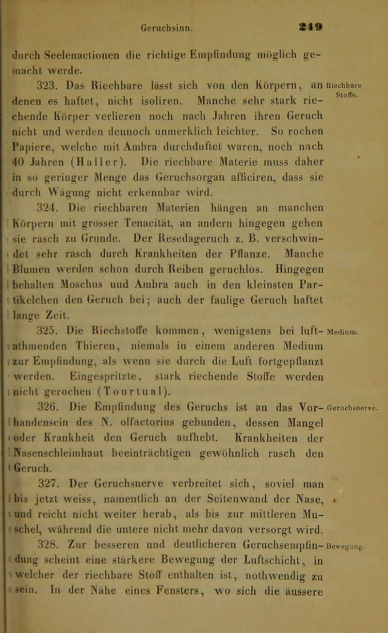 durch Seelenactioiien die richtige Einpfindmig möglich ge- macht werde. 323. Das Riechbare lässt sich von den Körpern, an Riechbare denen es haftet, nicht isoliren. Manche sehr stark rie- ° eilende Körper verlieren noch nach .lahren ihren Geruch nicht und werden dennoch unmerldich leichter. So rochen Papiere, welche mit Ambra durchduftet waren, noch nach 40 Jahren (Haller). Die riechbare Materie muss daher in so geringer Menge das Geruebsorgan afficiren, dass sie durch Wägung nicht erkennbar wird. 324. Die riechbaren .Materien bängen an manchen Körpern mit grosser Tenacilät, an andern hingegen gehen sie rasch zu Grunde. Der Resedageruch z. B. verschwin- I det sehr rasch durch Krankheiten der Pflanze. Manche 1 Blumen werden schon durch Reiben geruchlos. Hingegen I behalten Moschus uud Ambra auch in den kleinsten Par- I tikelchen den Geruch bei; auch der faulige Geruch haftet I lange Zeit. 323. Die Riechstoffe kommen, wenigstens bei luft- Medium, iathmenden Thieren, niemals in einem anderen Medium . zur Empnudung, als wenn sie durch die Luft fortgepflanzt werden. Eingespritzte, stark riechende Stoffe werden I nicht gerochen (Tourtual). 326. Die Empfindung des Geruchs ist an das Vor- Geruchsnervc. Ihandcnscin des N. olfactorius gebunden, dessen Mangel toder Krankheit den Geruch aufhebt. Krankheiten der 1 Nasenschleimhaut beeinträchtigen gewöhnlich rasch den • Geruch. 327. Der Geruchsnervc verbreitet sich, soviel man Ibis jetzt weiss, namentlich an der Scitenwand der Nase, • I und reicht nicht weiter herab, als bis zur mittleren Mu- »schel, während die untere nicht mehr davon versorgt wird. 328. Zur besseren und deutlicheren Geruchsempfin- iiewesunj;. düng scheint eine stärkere Bewegung der Luftschicht, in 'welcher der riechbare Stoff enthalten ist, nothwendig zu ■sein. In der Nähe eines Fensters, wo sich die äussere