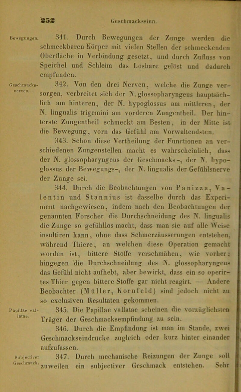 353 Geschmack ri Uenegungen. 341. Dufch Bewegungen der Zunge werden die schmeckbaren Körper mil vielen Stellen der schmeckenden ; Oberfläche in Verbindung gesetzt, und durch Zufluss von 'i Speichel und Schleim das Lösbare gelöst und dadurch empfunden. fie.ichinacks- 342. Von den drei Nerven, welche die Zunge ver— sorgen, verbreitet sich der N. glossopharyngeus hauptsäch- lich am hinteren, der N. hypoglossus am mittleren, der N. lingualis trigemini am vorderen Zungentheil. Der hin- terste Ziingentheil schmeckt am Besten, in der Mitte ist die Bewegung, vorn das Gefühl am Vorwaltendsten. 343. Schon diese Vertheilung der Functionen an ver- schiedenen Zungenstellen macht es wahrscheinlich, dass der IV. glossopharyngeus der Geschmacks-, der N’. hypo- glossus der Bewegungs-, der N. lingualis der Gefühlsnerve der Zunge sei. 344. Durch die Beobachtungen von Panizza, Va- lentin und Stannins ist dasselbe durch das Experi- ment nachgewiesen, indem nach den Beobachtungen der genannten Forscher die Durchschneidung des N'. lini^ualis die Zunge so gefühllos macht, dass man sie auf alle ^Veise insultiren kann, ohne dass Schmerzäusserungen entstehen, während Thiere, an welchen diese Operation gemacht worden ist, bittere Stoffe x'erschmähen, wie vorher; hingegen 'die Durchschneidung des N’. glossopharyngeus das Gefühl nicht aufliebt, aber bewirkt, dass ein so operir- tes Thier gegen bittere Stoffe gar nicht reagirt. — Andere Beobachter (Müller, Kornfeld) sind jedoch nicht zu so exclusiven Resultaten gekommen. PapiiiM v»i- 345. Die Papillae vallatae scheinen die vorzüglichsten lotae. 'Präger der Geschmacksempfindung zu sein. 346. Durch die Empfindung ist man im Stande, zwei Geschmackseindrücke zugleich oder kurz hinter einander aufzufassen. siiiiiecliv.r 347. Durcli mechanische Reizungen der Zunge soll Gf.iiimsik. j,„yyßj|gp g[„ subjectiver Geschmack entstehen. Sehr