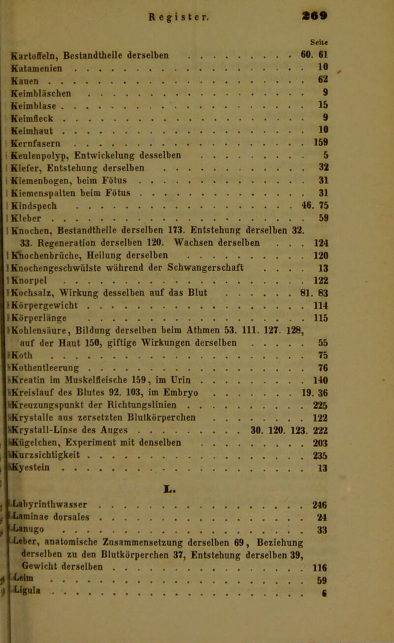 Selu Kartoffeln, Bestandtheile derselben 60. 61 Katamenien ^ Kauen 62 Keimbläschen 9 Keimblase 15 Keimfleck 9 Keimhaut 19 I Kernfasern 159 i Keulenpolyp, Entwickelung desselben 5 I Kiefer, Entstehung derselben 32 I Kiemenbogen, beim Fbtus 31 I Kiemenspalten beim Fötus 31 I Kindspech 46. 75 I Kleber 59 I Knochen, Bestandtheile derselben 173. Entstehung derselben 32. 33. Regeneration derselben 120. Wachsen derselben . . . 124 I Khochenbrüchc, Heilung derselben 120 I Knochengeschwülste während der Schwangerschaft .... 13 I Knorpel 122 I Kochsah, Wirkung desselben auf das Blut 81. 83 IKörpergewicbt 114 IKörperlange 113 (Kohlensäure, Bildung derselben beim Atbmen 53. 111. 127. 128, auf der Haut 150, giftige Wirkungen derselben 55 (Koth 75 tKothentleerung 76 kKreatin im Muskelfleische 139, im Urin 140 kKreislauf des Blutes 92. 103, im Embryo 19. 36 IKreuzungspunkt der Richtungslinien 225 MCrystalle aus zersetzten Blutkörperchen 122 Birystatl-Linse des Auges 30. 120. 123. 222 Kügelchen, Experiment mit denselben 203 Kurzsichtigkeit 235 Kyestein . . ; 13 j LLabyrinthwasser f J4«minae dorsales ^ Xanugo 4.aber, anatomische Zusammensetzung derselben 69, Beziehung derselben zu den Blutkörperchen 37, Entstehung derselben 39, Gewicht derselben ^ .diMm f iJgttla 246 24 33 116 59