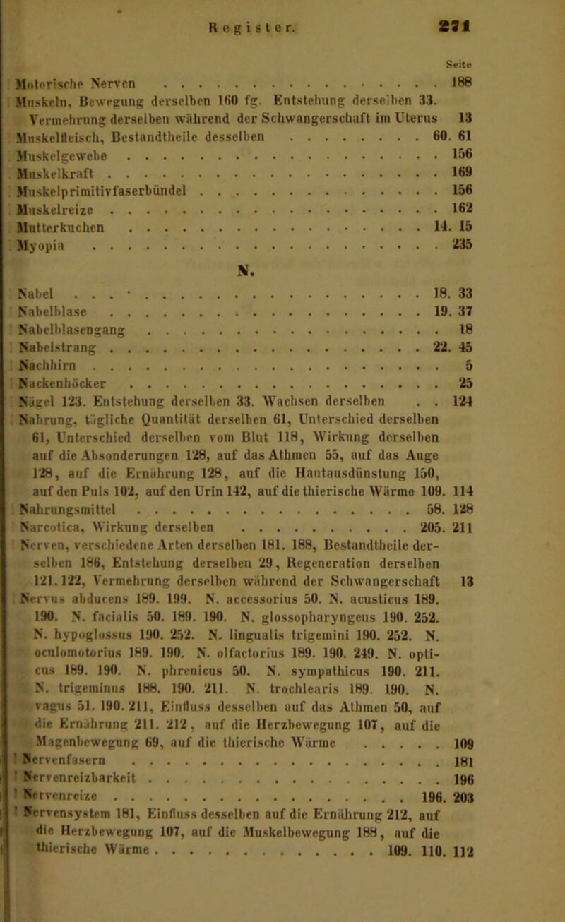 Seite M«lnrlschp Nerven 188 Mnskfln, Bewegung derselben IfiO fg, Entstehung derselben 33. Vermehning derselben wahrend der Schwangerschaft im Uterus 13 Muskelfleisch, Beslandtheile desselben 60. 61 Muskelgewebe 156 Muskelkraft 169 Mnskelprimitivfaserbündcl 156 Unskelreize 162 Mutterkuchen 14. 15 Myopia 235 N. Nabel . . . • 18. 33 Nabelblase 19. 37 Nabelblascngang 18 Nabelstrang 22. 45 Nachhirn 5 Nackenhücker 25 Nagel 123. Entstehung derselben 33. AVachsen derselben . . 124 Nahrung, tägliche Quantität derselben 61, Unterschied derselben 61, Unterschied derselben vom Blut 118, AVirkung derselben auf die Absonderungen 128, auf das Atbmcn 55, auf das Auge 128, auf die Ernährung 128, auf die Hautausdünstung 150, auf den Puls 102, auf den Urin 142, auf die thierische AVärme 109. 114 Nahrungsmittel 58. 128 Narcotica, AA irkung derselben 205. 211 Nerven, verschiedene Arten derselben 181. 188, Beslandtheile der- selben 186, Entstehung derselben 29, Regeneration derselben 121.1‘22, Vermehrung derselben während der Sehwangcrschaft 13 Nervus abducens 189. 199. N. accessorius 50. N. acusticus 189. 190. N. facialis 50. 189. 190. N. glossopharyngeus 190. 252. N. hypoglossiis 190. 252. N. lingualls trigemini 190. 252. N. ocnlomotorius 189. 190. N. olfactorius 189. 190. 249. N. opti- cus 189. 190. N. phrenlcus 50. N. sympathicus 190. 211. N. trigeminiis 188. 190. 211. N. troclilearis 189. 190. N. vagiis 51. 190.211, Einllu.ss desselben auf das AIhmen 50, auf die Ernjhriing 211. 212, auf die Herzbewegung 107, auf die .Magenbewegung 69, auf die thierische AV'ärme 109 ' Nervenfasern IBI ' Nerrenreizbarkeit 190 ' Nervenreize 196. 203 Nervensystem 181, Einfluss desselben auf die Ernälirung 212, auf die Herzbewegung 107, auf die .Alu.skelbewegung 188, auf die