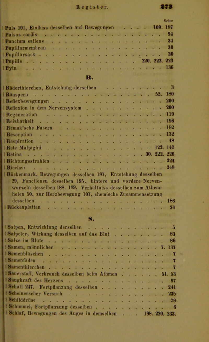 Seite 1 Puls 101, Einfluss desselben auf Bewegungen .... 109. 187 I Pulsiis cordis 94 I Punctum saliens 34 I Pupillarmembran 30 I Pupillarsack 30 I Pupille ' 220. 222. 233 1 Pyin 138 R. I Rädertbierchen, Entstehung derselben 3 I Räuspern 52. 180 I Reflexbewegungen 200 I Reflexion in dem Nervensystem 200 I Regeneration 119 I Reizbarkeit 196 I Remak'sche Fasern 182 I Resorption 132 I Re-spiration 48 I Rete Malpighii 122. 147 I Retina 30 . 222. 226 I Richtiingsstrablen 224 1 Riechen 248 I Rückenmark, Bewegungen desselben 187, Entstehung desselben 29, Functionen desselben 195, hintere und vordere Norven- wurzcln desselben 188. 189, VerhUltniss desselben zum Atheni- holen äO, zur Herzbewegung 107, chemische Zusammensetzung desselben 186 I Rückenplatten 24 S. I Salpen, Entwicklung derselben 5 ! Salpeter, Wirkung desselben auf das Blut 83 : Salze im Blute 86 ! Samen, männlicher 7. 137 I Samcnbläschen 7 I Samenfaden 7 I Samenthicrchen 7 ! SauerstolT, Verbrauch desselben beim Athmen äl. 33 I Saugkraft des Herzens 97 1 Schall 247. Fortpflanzung desselben 241 I Seheinerscher Versuch 235 I Schilddrüse 79 > Schimmel, Fortpflanzung desselben 0 1 Schlaf, Bewegungen des Auges in demselben . . . 198. 220. 233.