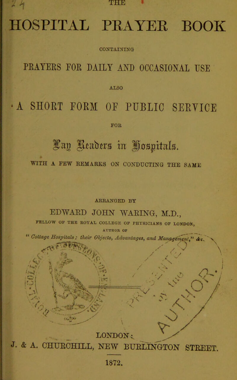 „ ^ THE » HOSPITAL PRAYER BOOK CONTAINING PRAYERS FOR DAILY AND OCCASIONAL USE ALSO •A SHORT FORM OF PUBLIC SERYICE FOE fan Jjhator* m Jfospitals. WITH A FEW REMARKS ON CONDUCTING THE SAME ARRANGED BY EDWARD JOHN WARING, M.D., FELLOW OF THE ROYAL COLLEGE OF PHYSICIANS OF LONDON, AUTHOR OF 1872.