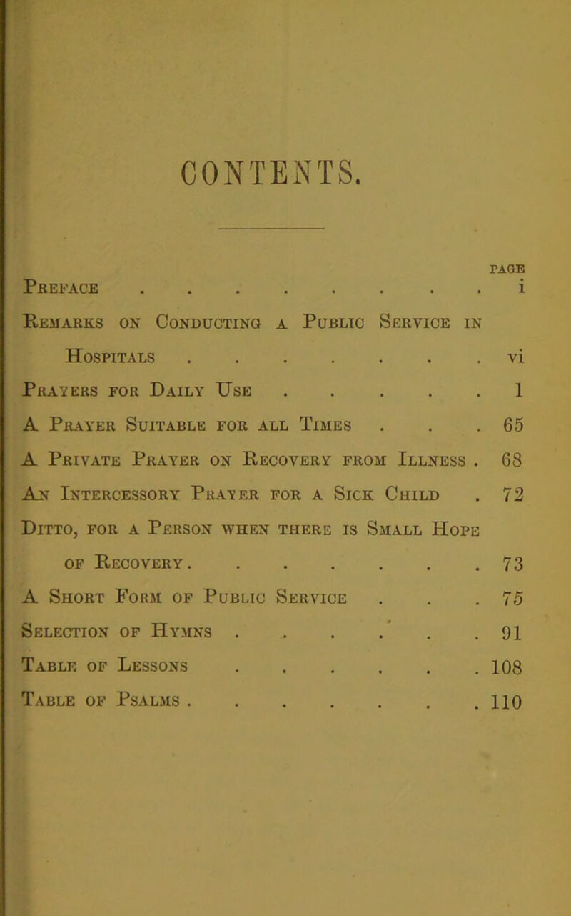 CONTENTS. PAGE Preface i Remarks on Conducting a Public Service in Hospitals vi Pravers for Daily Use ..... 1 A Prayer Suitable for all Times . . .65 A Private Prayer on Recovery from Illness . 68 An Intercessory Prater for a Sick Child . 72 Ditto, for a Person when there is Small Hope of Recovery. .73 A Short Form of Public Service . . .75 Selection of Hymns . 91 Table of Lessons .108 Table of Psalms 110