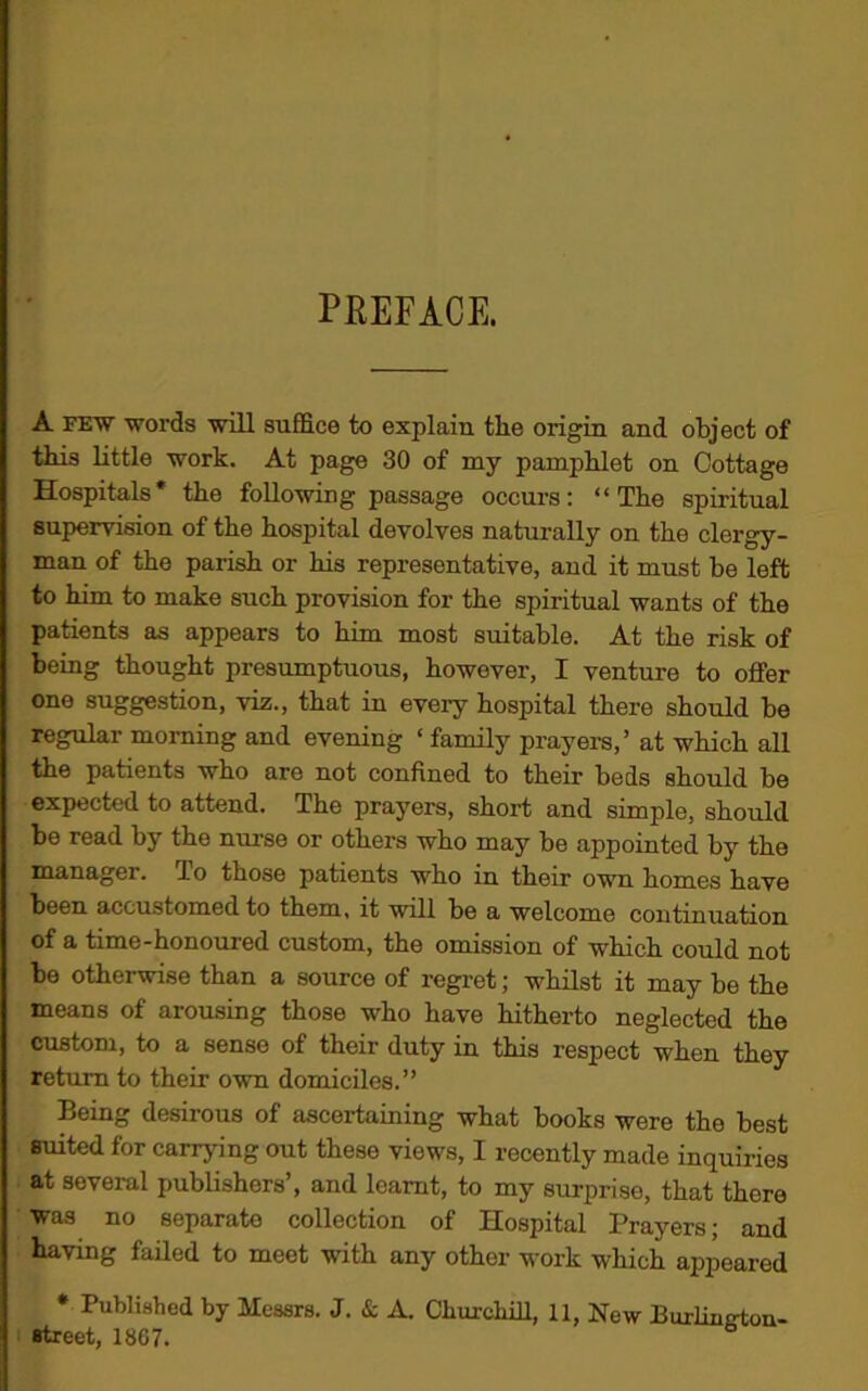 PREFACE. A few words will suffice to explain the origin and object of this little work. At page 30 of my pamphlet on Cottage Hospitals* the following passage occurs: “The spiritual supervision of the hospital devolves naturally on the clergy- man of the parish or his representative, and it must be left to him to make such provision for the spiritual wants of the patients as appears to him most suitable. At the risk of being thought presumptuous, however, I venture to offer one suggestion, viz., that in eveiy hospital there should be regular morning and evening ‘ family prayers,’ at which all the patients who are not confined to their beds should be expected to attend. The prayers, short and simple, should be read by the nurse or others who may be appointed by the manager, lo those patients who in their own homes have been accustomed to them, it will be a welcome continuation of a time-honoured custom, the omission of which could not be otherwise than a source of regret; whilst it may be the means of arousing those who have hitherto neglected the custom, to a sense of their duty in this respect when they return to their own domiciles.” Being desirous of ascertaining what books were the best suited for carrying out these views, I recently made inquiries at several publishers’, and learnt, to my surprise, that there was no separate collection of Hospital Prayers; and having failed to meet with any other work which appeared * Published by Messrs. J. & A. Churchill, 11, New Puilin^ton- street, 1867. °