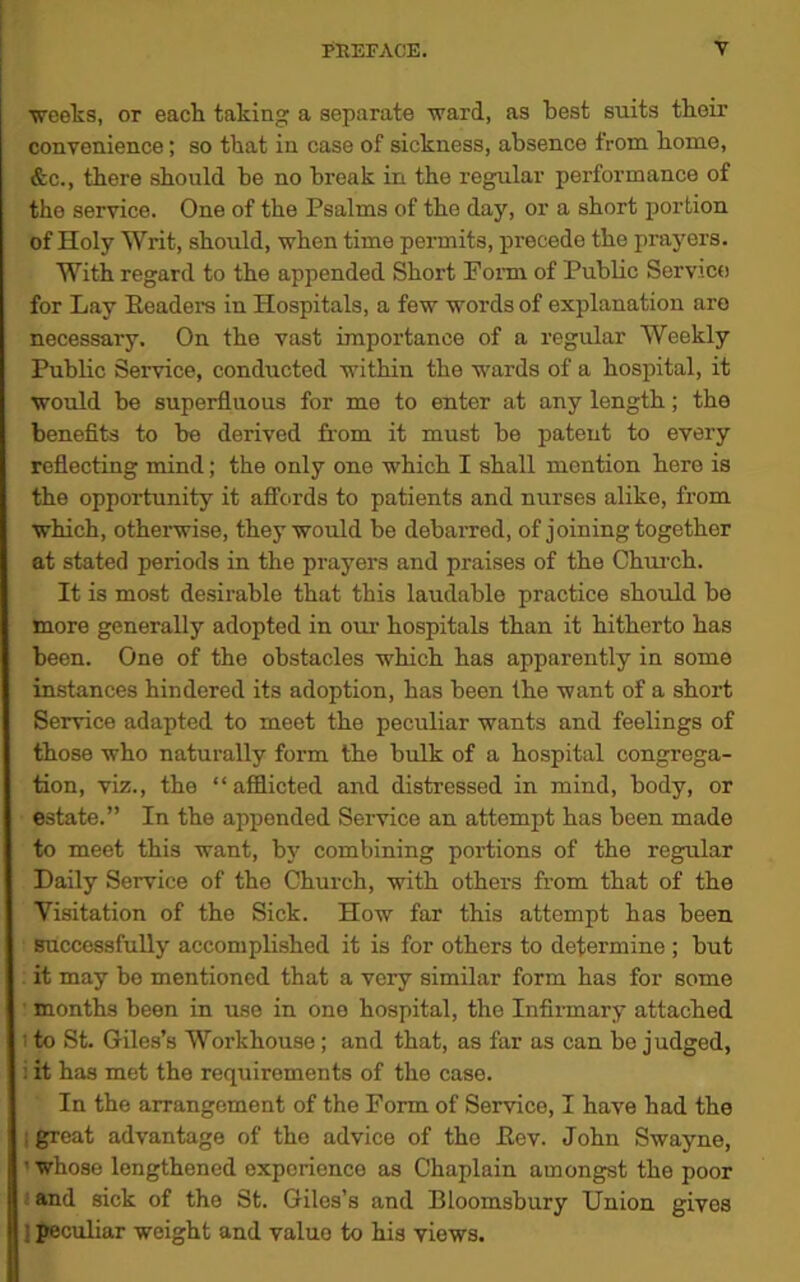 weeks, or each taking a separate ward, as best suits their convenience; so that in case of sickness, absence from home, &c., there should he no break in the regular performance of tho service. One of the Psalms of the day, or a short portion of Holy Writ, should, when time permits, precede the prayers. With regard to the appended Short Form of Public Service for Lay Readers in Hospitals, a few words of explanation are necessary. On the vast importance of a regular Weekly Public Service, conducted within the wards of a hospital, it would be superfluous for me to enter at any length; the benefits to be derived from it must be patent to every reflecting mind; the only one which I shall mention hero is the opportunity it affords to patients and nurses alike, from which, otherwise, they would be debarred, of joining together at stated periods in the prayers and praises of the Church. It is most desirable that this laudable practice should be more generally adopted in our hospitals than it hitherto has been. One of the obstacles which has apparently in some instances hindered its adoption, has been the want of a short Service adapted to meet the peculiar wants and feelings of those who naturally form the bulk of a hospital congrega- tion, viz., the “ afflicted and distressed in mind, body, or estate.” In the appended Service an attempt has been made to meet this want, by combining portions of the regular Daily Service of the Church, with others from that of the Visitation of the Sick. How far this attempt has been Successfully accomplished it is for others to determine ; but it may bo mentioned that a very similar form has for some months been in use in one hospital, the Infirmary attached : to St. Giles’s Woi’khouse ; and that, as far as can be judged, : it has met the requirements of the case. In the arrangement of the Form of Service, I have had the ! great advantage of tho advice of the Rev. John Swayne, ' whose lengthened experience as Chaplain amongst the poor and sick of the St. Giles’s and Bloomsbury Union gives peculiar weight and valuo to his views.