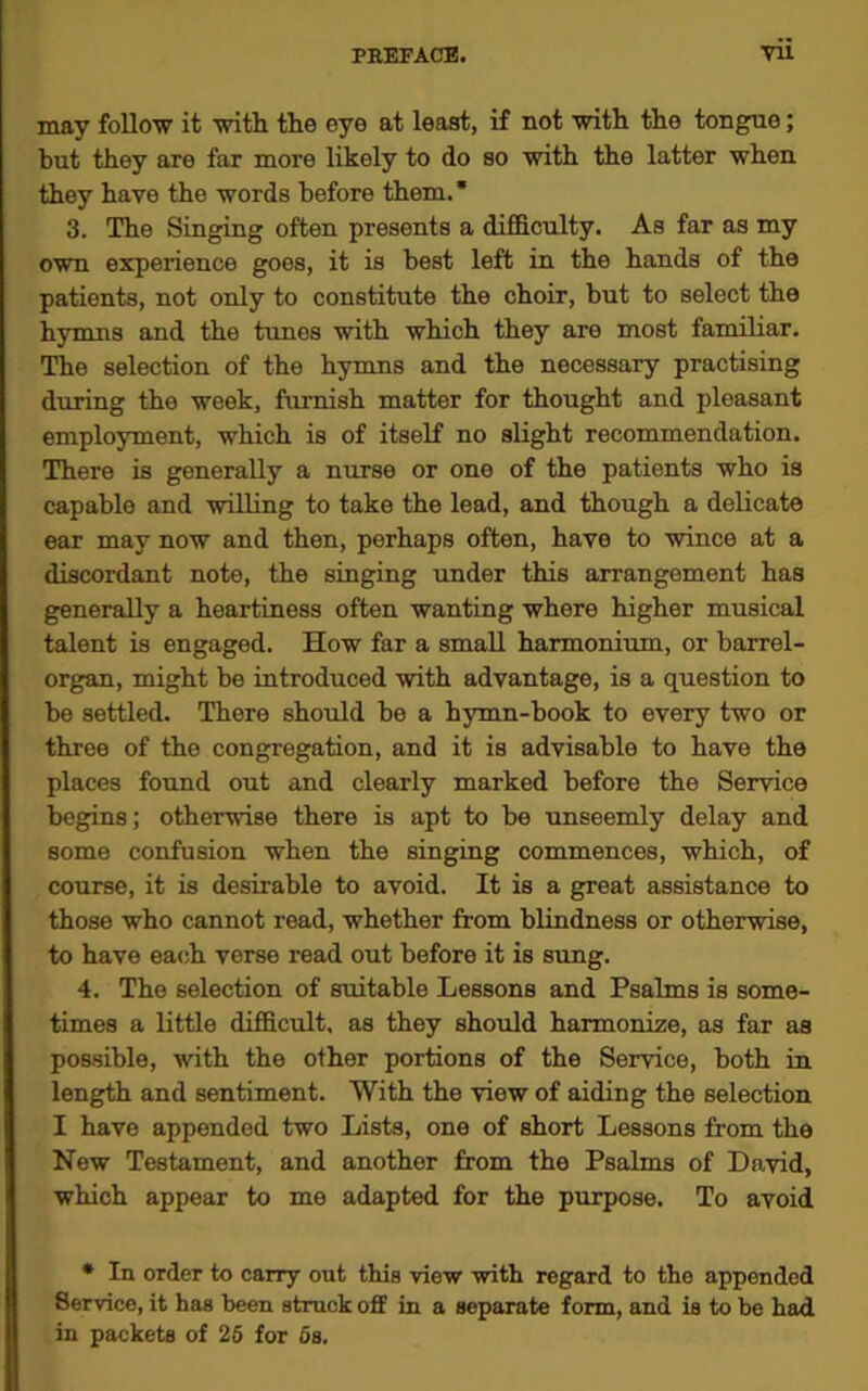 may follow it with the eye at least, if not with the tongue; but they are far more likely to do so with the latter when they have the words before them.* 3. The Singing often presents a difficulty. As far as my own experience goes, it is best left in the hands of the patients, not only to constitute the choir, but to select the hymns and the tunes with which they are most familiar. The selection of the hymns and the necessary practising during the week, furnish matter for thought and pleasant employment, which is of itself no slight recommendation. There is generally a nurse or one of the patients who is capable and willing to take the lead, and though a delicate ear may now and then, perhaps often, have to wince at a discordant note, the singing under this arrangement has generally a heartiness often wanting where higher musical talent is engaged. How far a small harmonium, or barrel- organ, might be introduced with advantage, is a question to be settled. There should be a hymn-book to every two or three of the congregation, and it is advisable to have the places found out and clearly marked before the Service begins; otherwise there is apt to be unseemly delay and some confusion when the singing commences, which, of course, it is desirable to avoid. It is a great assistance to those who cannot read, whether from blindness or otherwise, to have each verse read out before it is sung. 4. The selection of suitable Lessons and Psalms is some- times a little difficult, as they should harmonize, as far as possible, with the other portions of the Service, both in length and sentiment. With the view of aiding the selection I have appended two Lists, one of short Lessons from the New Testament, and another from the Psalms of David, which appear to me adapted for the purpose. To avoid * In order to carry out this view with regard to the appended Service, it has been struck off in a separate form, and is to be had in packets of 25 for 5s.