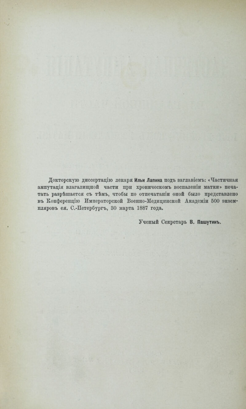 Докторскую диссертацію лекаря Ильи Лапина подъ заглавіемъ: < Частичная ампутація влагалищной части при хроническомъ воспаленіи матки» печа- тать разрѣшается съ тѣмъ, чтобы по отпечатаніи оной было представлено въ Конференцію Императорской Военно-Медицинской Академіи 500 экзем- пляровъ ея. С.-Петербургъ, 30 марта 1887 года. Ученый Секретарь В. Пашутинъ.