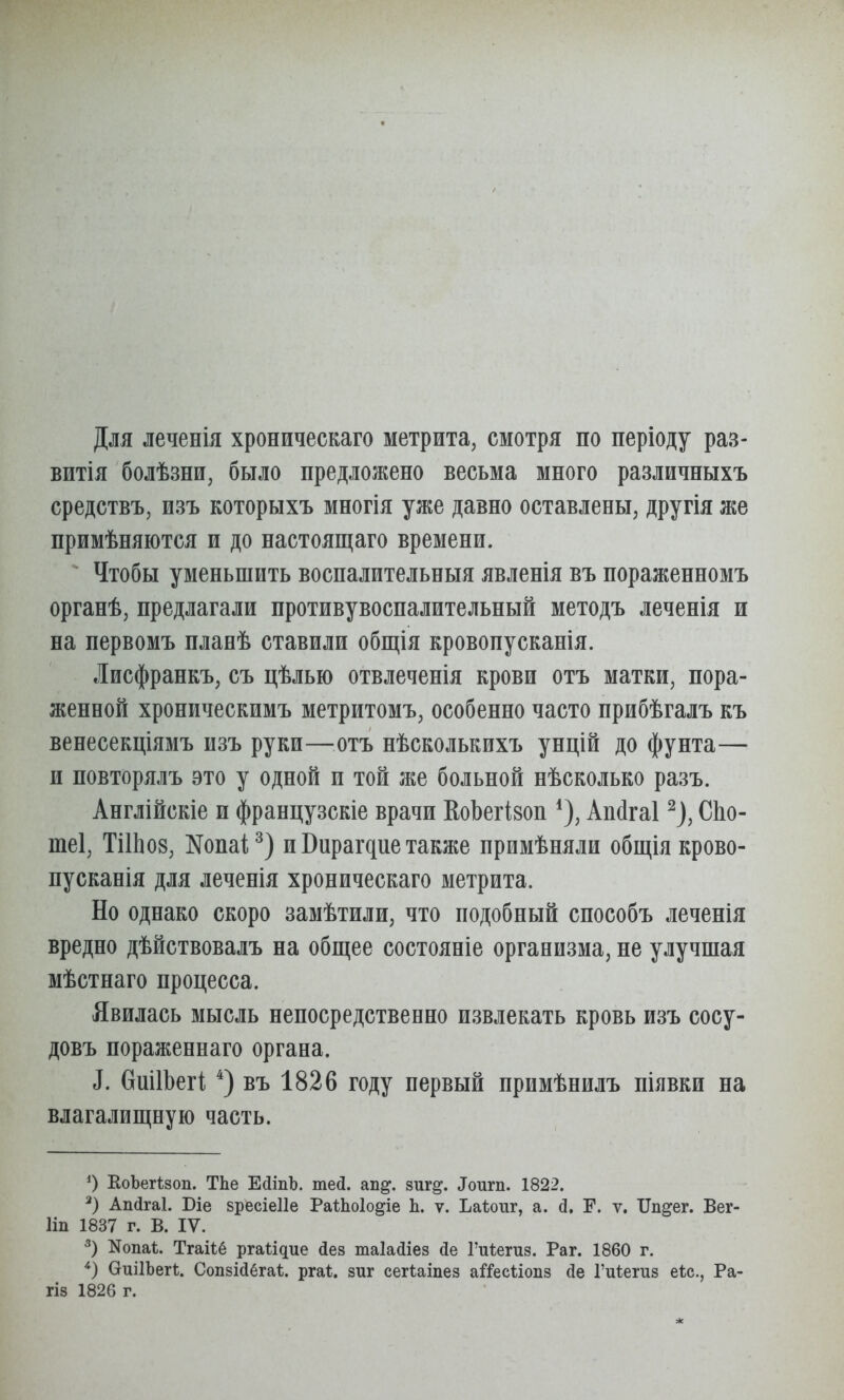 Для леченія хроническаго метрита, смотря по періоду раз- витія болѣзни, было предложено весьма много различныхъ средствъ, изъ которыхъ многія уже давно оставлены, другія же примѣняются и до настоящаго времени. Чтобы уменьшить воспалительныя явленія въ пораженномъ органѣ, предлагали противувоспалительный методъ леченія и на первомъ планѣ ставили общія кровопусканія. Лисфранкъ, съ цѣлью отвлеченія крови отъ матки, пора- женной хроническимъ метритомъ, особенно часто прибѣгалъ къ венесекціямъ изъ руки—^^отъ нѣсколькихъ унцій до фунта— и повторялъ это у одной и той же больной нѣсколько разъ. Англійскіе и французскіе врачи КоЬегівоп Апсігаі ^), СЬо- теі, ТіІЬов, Копаі^) и Вирагдие также примѣняли общія крово- нусканія для леченія хроническаго метрита. Но однако скоро замѣтили, что подобный снособъ леченія вредно дѣйствовалъ на общее состояніе организма, не улучшая мѣстнаго процесса. Явилась мысль непосредственно извлекать кровь изъ сосу- довъ пораженнаго органа. ^. ѲшІЬегі въ 1826 году первый примѣнилъ піявки на влагалищную часть. О ЕоЪегідоп. ТЬе ЕйшЬ. теД. ап^. зиг^. ^ои^п. 1822. Апйгаі. Біе БресіеПе РаіЬоІо^іе Ь. ѵ. Ъаіоііг, а. й, Е. ѵ. Ш^ег. Вег- Ііп 1837 г. В. IV. Nопаѣ. Тгаііё ргаіідие йез таіайіез йе Гиіегиз. Раг. 1860 г. ОиіІЬегІ;. СопзМбгаѣ. рга*. зиг сегѣаіпез а^Гесѣіопз йе Гиѣегиз еіс, Ра- ГІ8 1826 г.