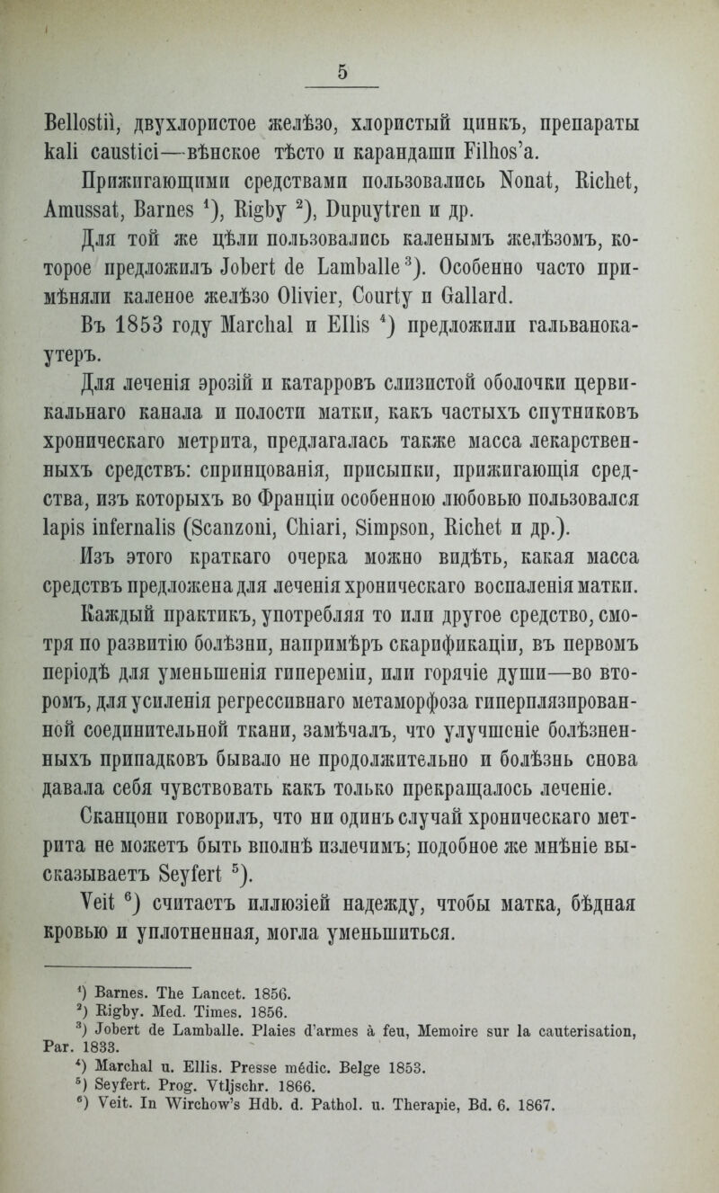 Ве1І08Ііі, двухлористое желѣзо, хлористый цпнкъ, препараты каіі саизіісі—вѣпское тѣсто и карандаши ПШов'а. Прилшгающими средствами пользовались Копаі, КісЬеі, Ативзаі, Вагпев Ш§Ьу ^), Вириуігеп и др. Для той же цѣли пользовались каленымъ яіелѣзомъ, ко- торое предложилъ ^оЬе^і; йе Ьатізаііе ^). Особенно часто при- мѣняли каленое желѣзо Оііѵіег, Соигіу и баііакі. Въ 1853 году МагсЬаІ и ЕІИв предложили гальванока- утеръ. Для леченія эрозій и катарровъ слизистой оболочки церви- кальнаго канала и полости матки, какъ частыхъ спутниковъ хроническаго метрита, предлагалась также масса лекарствен- ныхъ средствъ: снринцованія, присыпки, прижигающія сред- ства, изъ которыхъ во Франціи особенною любовью пользовался 1арІ8 Іп&гпа1і8 (Всапгопі, СЫагі, 8ітр8оп, ВісЬеі и др.). Изъ этого краткаго очерка можно видѣть, какая масса средствъ предложена для леченія хроническаго воспаленія матки. Каждый практикъ, употребляя то или другое средство, смо- тря по развитію болѣзни, напримѣръ скарификаціи, въ первомъ періодѣ для уменьшенія гипереміи, или горячіе души—во вто- ромъ, для усиленія регрессивнаго метаморфоза гинерплязирован- ной соединительной ткани, замѣчалъ, что улучшсніе болѣзнен- ныхъ припадковъ бывало не продолжительно и болѣзнь снова давала себя чувствовать какъ только прекращалось леченіе. Сканцони говорилъ, что ни одинъ случай хроническаго мет- рита не можетъ быть вполнѣ излечимъ; подобное же мнѣніе вы- сказываетъ ВеуГегі ^). Ѵеіі считаетъ иллюзіей надежду, чтобы матка, бѣдная кровью и уплотненная, могла уменьшиться. Вагпез. ТЬе Ьапсеі;. 1856. Кі^Ъу. Мей. Тітез. 1856. ^оЬе^і йе ЬатЬаІІе. Ріаіез й'агтез а іеп, Метоіге зиг 1а саиѣегізаѣіоп, Раг. 1833. МагсЬаІ и. ЕИіз. Ргеззе тё(ііс. Веі^е 1853. 5) 8еуі'ег1:. Рго^. ѵи^8сЬ^. 1866. Ѵеіѣ. Іп ^ѴігсЬоѴз НаЬ. А. РаіЬоІ. и. ТЬегаріе, Вй. 6. 1867.