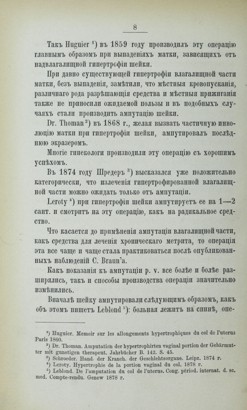 Такъ Ни^иіег въ 1859 году пропзводилъ эту операцію главнымъ образомъ при выпаденіяхъ матки, вависящихъ отъ надвлагалищной гипертрсфіи шейки. При давно существующей гипертрофіи влагалищной части матки, безъ выпаденія, замѣтили, что мѣстныя кровопусканія, различнаго рода разрѣшающія средства и мѣстныя прпжпганія также не приносили ожидаемой пользы и въ подобныхъ слу- чаяхъ стали производить ампутацію шейки. Вг. ТЬотап^) въ 1868 г., желая вызвать частичную инво- люцію матки при гипертрофіи шейки, ампутировалъ послѣд- нюю экразеромъ. Многіе гинекологи производили эту операцію съ хорошимъ успѣхомъ. Въ 1874 году Шредеръ высказался уже положительно категорически, что излеченія гипертрофированной влагалищ- ной части можно ожидать только отъ ампутаціи. Ьегоіу при гипертрофіи шейки ампутируетъ ее на 1—2 сант. и смотритъ на эту онерацію, какъ на радикальное сред- ство. Что касается до прпмѣненія амиутаціи влагалищной части, какъ средства для леченія хроническаго метрита, то операція эта все чаще и чаще стала практиковаться послѣ опубликован- ныхъ наблюденій С. Вгаип'а. Еакъ показанія къ ампутаціи р. ѵ. все болѣе и болѣе раз- ширялись, такъ и способы производства операціи значительна пзмѣнились. Вначалѣ шейку ампутировали слѣдующимъ образомъ, какъ объ этомъ пишетъ ЬеЫопі ^): больная лежптъ на спинѣ, опе- *) Ш^иіег. Метоіг виг Іез аііопдетепіз ЬурегігорЬідиез соі йе Гиѣегиз Рагіз 1860. Бг. Тііотап. Атриіаііоп (іег Ьурегігорііігѣеп ѵа^іпаі рогііоп йег ОеЪагтиІ;- Іег тіі; ^ипзи^еп іЬегареиѣ. ^аЬ^Ьйс11е^ В. 142. 8. 45. 8с1ігоесІег. Напсі. йег КгапсЬ. (іег ѲезсЫекѣзог^апе. Ьеірг. 1874 г. *) Ъегоѣу. НуреПгорЬіе (іе 1а рогііоп ѵа^іпаі йи соі. 1878 г. ЬеЫоп(і. Бе Гашриѣаііоп йи соі йе ГиЬегиз. Соп^. рёгіосі. шкегпа*. зс. шей. Сотр1;е-геп(іи. Оепетѵ 1878 г.