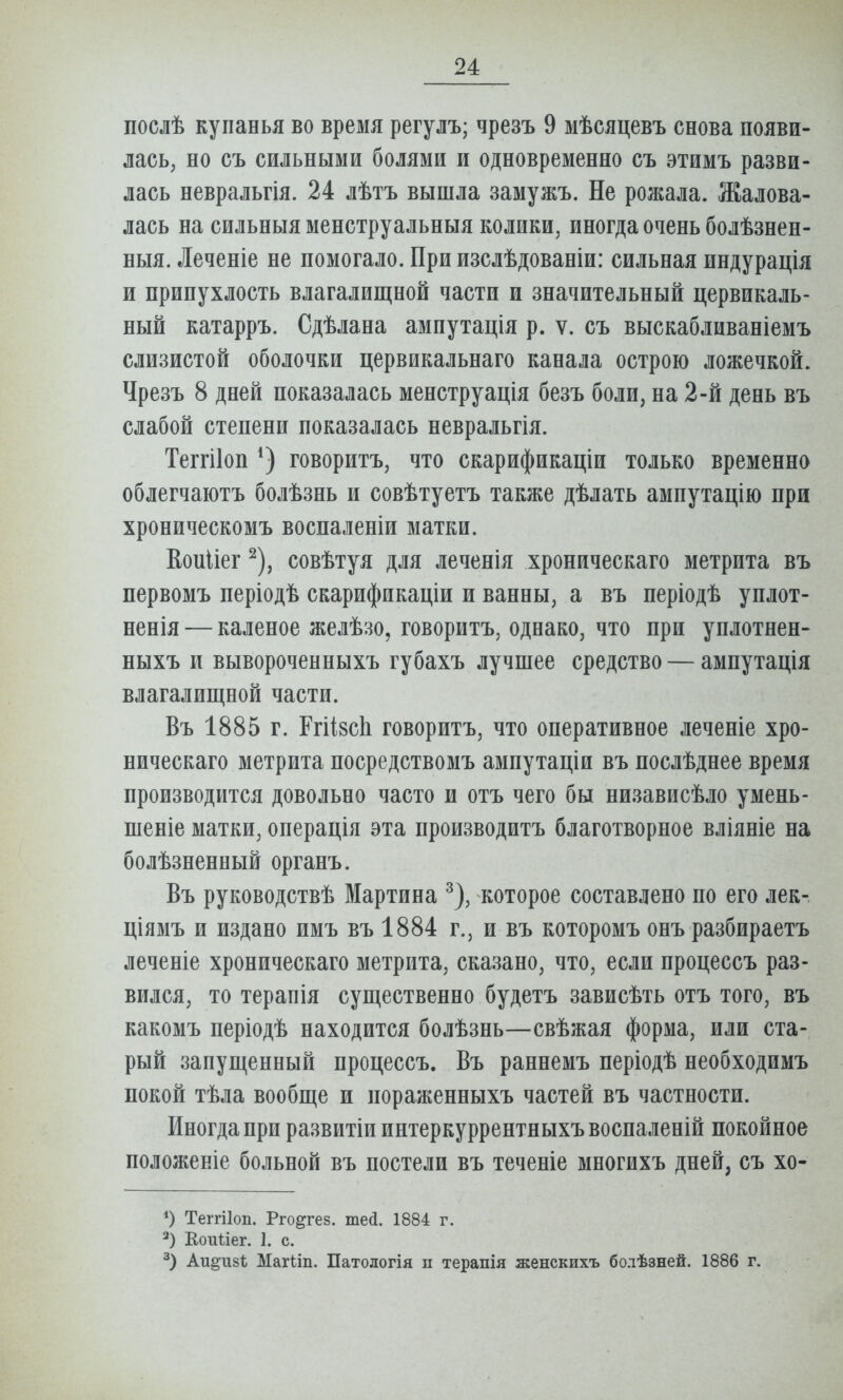 послѣ купанья во время регулъ; чрезъ 9 мѣсяцевъ снова появи- лась, но съ сильными болями и одновременно съ этимъ разви- лась невральгія. 24 лѣтъ вышла замужъ. Не ролшла. Жалова- лась на сильныя менструальныя колики, иногда очень болѣзнен- ныя. Леченіе не помогало. При изслѣдованіи: сильная индурація и припухлость влагалищной части и значительный цервикаль- ный катарръ. Сдѣлана амнутація р. ѵ. съ выскабливаніемъ слизистой оболочки цервикальнаго канала острою ложечкой. Чрезъ 8 дней показалась менструація безъ боли, на 2-й день въ слабой степени показалась невральгія. Теггііоп говоритъ, что скарификаціи только временно облегчаютъ болѣзнь и совѣтуетъ также дѣлать ампутацію при хроническомъ воспаленіи матки. Коиііег ^), совѣтуя для леченія хроническаго метрита въ первомъ періодѣ скарификаціи и ванны, а въ періодѣ уплот- ненія — каленое желѣзо, говоритъ, однако, что при уплотнен- ныхъ и вывороченныхъ губахъ лучшее средство — ампутація влагалищной части. Въ 1885 г. РгіівсЬ говоритъ, что оперативное леченіе хро- ническаго метрита посредствомъ ампутаціи въ послѣднее время производится довольно часто и отъ чего бы низависѣло умень- шеніе матки, операція эта производитъ благотворное вліяніе на болѣзненный органъ. Въ руководствѣ Мартина ^), которое составлено по его лек- ціямъ и издано имъ въ 1884 г., и въ которомъ онъ разбираетъ леченіе хроническаго метрита, сказано, что, если процессъ раз- вился, то терапія существенно будетъ зависѣть отъ того, въ какомъ періодѣ находится болѣзнь—свѣжая форма, или ста- рый запущенный процессъ. Въ раннемъ періодѣ необходимъ покой тѣла вообще и пораженныхъ частей въ частности. Иногда при развитіиинтеркуррентныхъвоспаленій покойное положевіе больной въ постели въ теченіе многихъ дней, съ хо- *) Теггііоп. Рго^гез. шей. 1884 г. Еоиііег. 1. с. Аи^изі; Магііп. Патологія п терапія женскихъ бодѣзней. 1886 г.