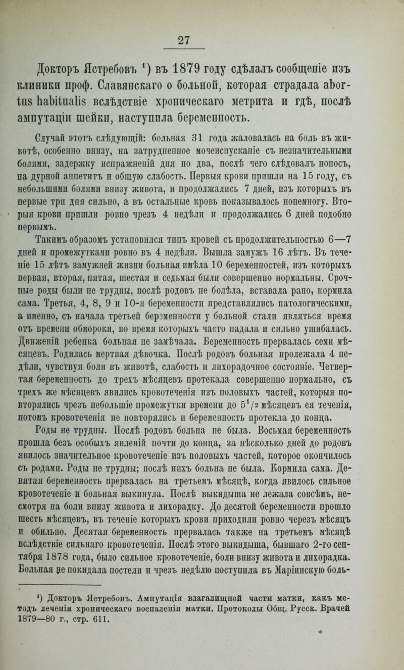 Докторъ Ястребовъ *) въ 1879 году сдѣлалъ сообщеніе изъ клиники проф. Славянскаго о больной, которая страдала аЬог- іиз ЬаЫіиаІів вслѣдствіе хроническаго метрита и гдѣ, послѣ авіпутаціи шейки, наступила беременность. Случай этотъ слѣдующій: больная 31 года жаловалась на боль въ жи- вотѣ, особенно внизу, на затрудненное мочеиснусканіе съ незначительными долями, задержку испражненій дня по два, послѣ чего слѣдовалъ поносъ, на дурной апнетитъ и общую слабость. Первыя крови пришли на 15 году, съ небольшими болями внизу живота, и продолжались 7 дней, изъ которыхъ въ первые три дня сильно, а въ остальные кровь показывалось понемногу. Вто- рыя крови пришли ровно чрезъ 4 недѣли и продолжались б дней подобно первымъ. Такимъ образомъ установился типъ кровей съ продолжительностью б—7 дней и промежутками ровно въ 4 недѣли. Вышла замужъ 16 лѣтъ. Въ тече- ніе 15 лѣтъ замужней жизни больная имѣла 10 беременностей, изъ которыхъ первая, вторая, пятая, шестая и седьмая были совершенно нормальны. Сроч- ные роды были не трудны, послѣ родовъ не болѣла, вставала рано, кормила, сама. Третья, 4, 8, 9 и 10-я беременности представлялись патологическими, а именно, съ начала третьей берзменности у больной стали являться время отъ времени обмороки, во время которыхъ часто падала и сильно ушибалась. Движеній ребенка больная не замѣчала. Беременность прервалась семи мѣ- сяцевъ. Родилась мертвая дѣвочка. Послѣ родовъ больная пролежала 4 не- дѣли, чувствуя боли въ животѣ, слабость и лихорадочное состояніе. Четвер- тая беременность до трехъ мѣсяцевъ протекала совершенно нормально, съ трехъ же мѣсяцевъ явились кровотеченія изъ половыхъ частей, которыя по- вторялись чрезъ небольшіе промежутки времени до 5*/2 мѣсяцевъ ея теченія, потомъ кровотеченія не повторялись и беременность протекла до конца. Роды не трудны. Послѣ родовъ больна не была. Восьмая беременность прошла безъ особыхъ явленій почти до конца, за нѣсколько дней до родовъ явилось значительное кровотеченіе изъ половыхъ частей, которое окончилось €ъ родами. Роды не трудны; послѣ нихъ больна не была. Кормила сама. Де- вятая беременность прервалась на третьемъ мѣсяцѣ, когда явилось сильное кровотеченіе и больная выкинула. Послѣ выкидыша не лежала совсѣмъ, не- смотря на боли внизу живота и лихорадку. До десятой беременности прошло шесть мѣсяцевъ, въ теченіе которыхъ крови приходили ровно черезъ мѣсяцъ и обильно. Десятая беременность прервалась также на третьемъ мѣсяцѣ вслѣдствіе сильнаго кровотеченія. Послѣ этого выкидыша, бывшаго 2-го сен- тября 1878 года, было сильное кровотеченіе, боли внизу живота и лихорадка. Вольная ее покидала постели и чрезъ недѣлю поступила въ Маріинскую боль- *) Докторъ Ястребовъ. Ампутація влагалищной части матки, какъ ме- тодъ леченія хроническаго воспаденія матки. Протоколы Общ. Русск. Врачей 1879—80 г., стр. 611.