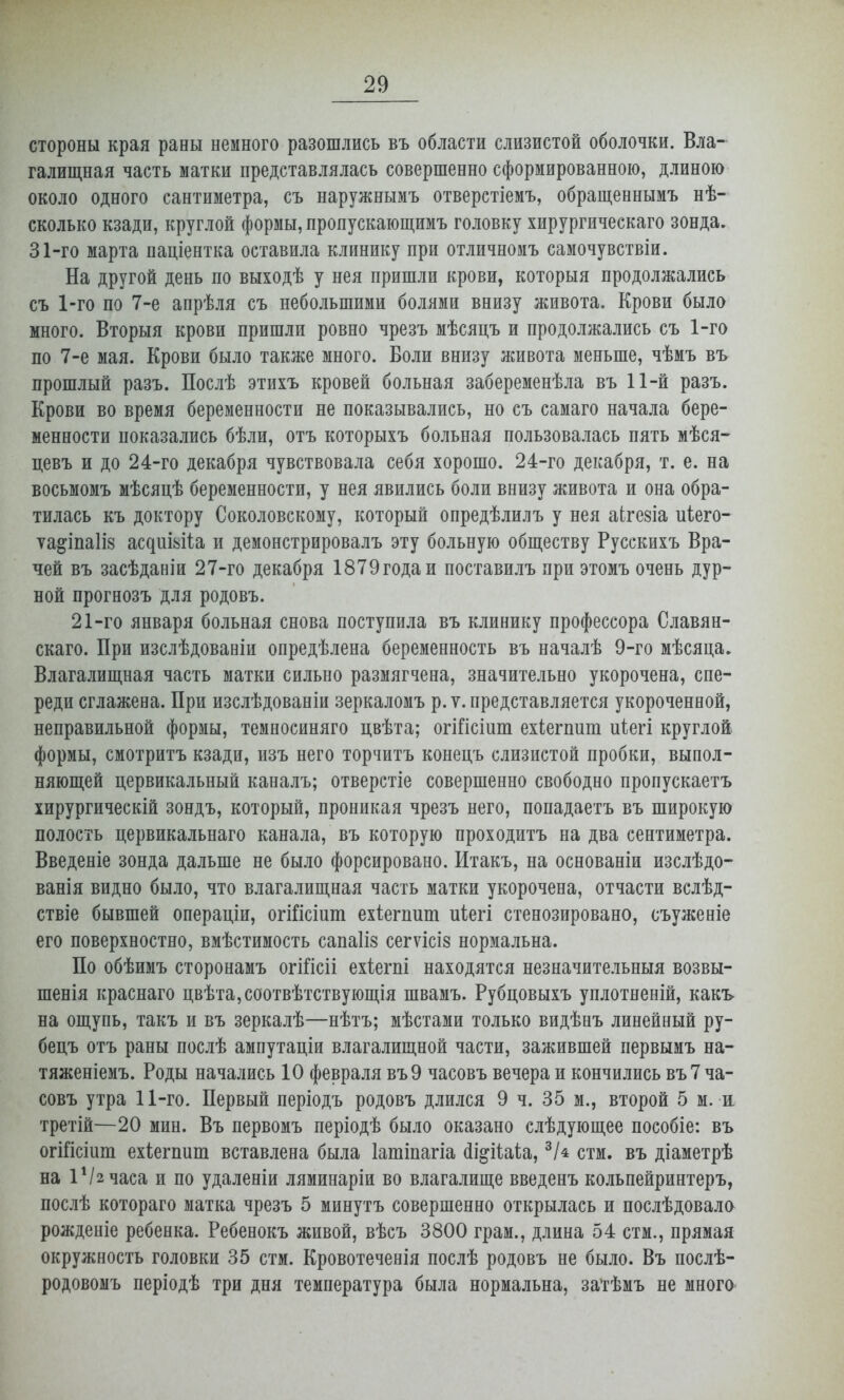 стороны края раны немного разошлись въ области слизистой оболочки. Вла- галищная часть матки представлялась совершенно сформированною, длиною около одного сантиметра, съ наружнымъ отверстіемъ, обращеннымъ нѣ- сколько кзади, круглой формы, пропускающимъ головку хирургическаго зонда. 31-го марта паціентка оставила клинику при отличномъ самочувствіи. На другой день по выходѣ у нея пришли крови, которыя продолжались съ 1-го по 7-е апрѣля съ небольшими болями внизу живота. Крови было много. Вторыя крови пришли ровно чрезъ мѣсяцъ и продолжались съ 1-го по 7-е мая. Крови было также много. Боли внизу живота меньше, чѣмъ въ прошлый разъ. Послѣ этихъ кровей больная забеременѣла въ 11-й разъ. Крови во время беременности не показывались, но съ самаго начала бере- менности показались бѣли, отъ которыхъ больная пользовалась пять мѣся- цевъ и до 24-го декабря чувствовала себя хорошо. 24-го декабря, т. е. на восьмомъ мѣсяцѣ беременности, у нея явились боли внизу живота и она обра- тилась къ доктору Соколовскому, который опредѣлилъ у нея аЬгезіа иіего- ѵа^іпаііз ас^иіьі1а и демонстрировалъ эту больную обществу Русскихъ Вра- чей въ засѣданіи 27-го декабря 1879годаи поставилъ при этомъ очень дур- ной прогнозъ для родовъ. 21-го января больная снова поступила въ клинику профессора Славян- скаго. При изслѣдованіи опредѣлена беременность въ началѣ 9-го мѣсяца. Влагалищная часть матки сильно размягчена, значительно укорочена, спе- реди сглажена. При изслѣдованіи зеркаломъ р. ѵ. представляется укороченной, неправильной формы, темносиняго цвѣта; огійсіит ехіегпит иіегі круглой формы, смотритъ кзади, изъ него торчитъ конецъ слизистой пробки, выпол- няющей цервикальный каналъ; отверстіе совершенно свободно пропускаетъ хирургическій зондъ, который, проникая чрезъ него, попадаетъ въ широкую полость цервикальнаго канала, въ которую проходитъ на два сентиметра. Введеніе зонда дальше не было форсировано. Итакъ, на основаніи изслѣдо- ванія видно было, что влагалищная часть матки укорочена, отчасти вслѣд- ствіе бывшей операціи, огійсіпт ехіегпит иіегі стенозировано, съуженіе его поверхностно, вмѣстимость сапаііз сегѵісіз нормальна. По обѣимъ сторонамъ огШсіі ехіегпі находятся незначительныя возвы- шенія краснаго цвѣта,соотвѣтствующія швамъ. Рубцовыхъ уплотненій, какь на ощупь, такъ и въ зеркалѣ—нѣтъ; мѣстами только видѣнъ линейный ру- бецъ отъ раны послѣ ампутаціи влагалищной части, зажившей первымъ на- тяженіемъ. Роды начались 10 февраля въ9 часовъ вечера и кончились въ 7 ча- совъ утра 11-го. Первый періодъ родовъ длился 9 ч. 35 м., второй 5 м. а третій—20 мин. Въ первомъ періодѣ было оказано слѣдующее пособіе: въ огШсіит ехіегппт вставлена была Іатіпагіа (іі^ііаііа, ^І^ стм. въ діаметрѣ на іѴгчаса и по удаленіи ляминаріи во влагалище введенъ кольпейринтеръ, послѣ котораго матка чрезъ 5 минутъ совершенно открылась и послѣдовала рождепіе ребенка. Ребенокъ живой, вѣсъ 3800 грам., длина 54 стм., прямая окружность головки 35 стм. Кровотеченія послѣ родовъ не было. Въ послѣ- родовомъ періодѣ три дня температура была нормальна, затѣмъ не много-