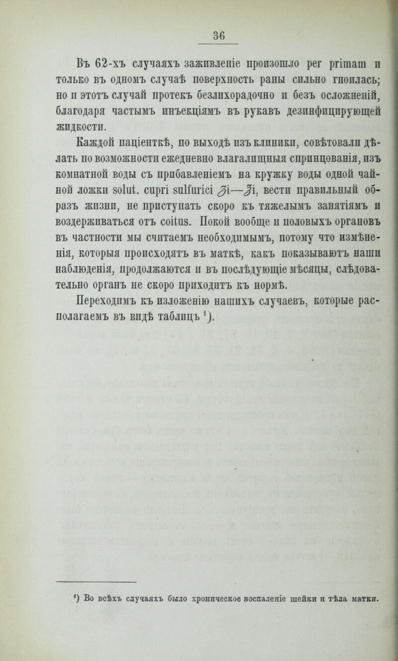 Въ 62-хъ случаяхъ зажпвленіе произошло рег ргітат п только въ одномъ случаѣ поверхность раны сильно гноилась; но п этотъ случай протекъ безлпхорадочно и безъ осложненіГі, благодаря частымъ пнъекціямъ въ рукавъ дезинфицирующей жидкости. Каждой паціенткѣ, по выходѣ изъ клиники, совѣтовалп дѣ- лать по возможности ежедневно влагалищныя спринцованія, изъ комнатной воды съ прибавленіемъ на кружку воды одной чай- ной ложки воіиі. сиргі знІГигісі —^і, вести правильный об- разъ жизни, не приступать скоро къ тяжелымъ занятіямъ и воздерживаться отъ соііиз. Покой вообще и половыхъ органовъ въ частности мы считаемъ необходимымъ, потому что измѣне- нія, которыя происходятъ въ маткѣ, какъ показываютъ наши наблюденія, продолжаются и въ послѣдующіе мѣсяцы, слѣдова- тельно органъ не скоро приходнтъ къ нормѣ. Переходимъ къ пзложенію нашпхъ случаевъ, которые рас- полагаемъ въ видѣ таблпцъ ^). ') Во всѣхъ случаяхъ было хроническое воспаленіе шейки и тѣла матки.