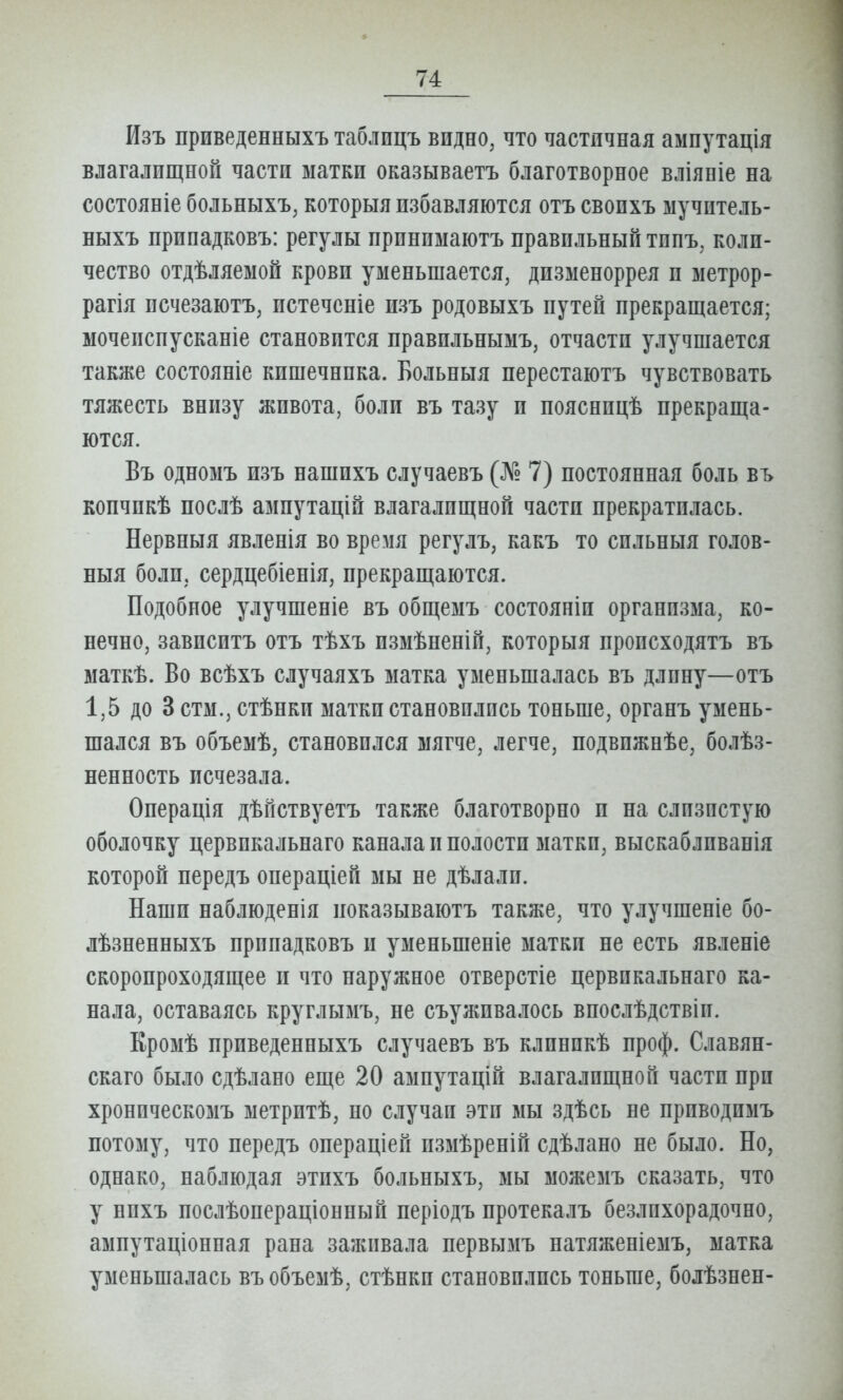 Изъ приведенныхъ таблпцъ видно, что частичная ампутація влагалищной части матки оказываетъ благотворное вліяніе на состояніе больныхъ, которыя избавляются отъ свопхъ ыучитель- ныхъ принадковъ: регулы принпыаютъ правильный тппъ, коли- чество отдѣляемой крови уменьшается, дизменоррея и метрор- рагія исчезаютъ, истечсніе изъ родовыхъ путей прекращается; мочеиспусканіе становится правильнымъ, отчасти улучшается также состояніе кишечника. Больныя перестаютъ чувствовать тяжесть внизу живота, боли въ тазу и пояснпцѣ прекраща- ются. Въ одномъ изъ нашихъ случаевъ (Л'» 7) постоянная боль вь копчикѣ послѣ ампутацій влагалищной части прекратилась. Нервныя явленія во время регулъ, какъ то сильныя голов- ныя боли, сердцебіенія, прекращаются. Подобное улучшеніе въ общемъ состояніи организма, ко- нечно, зависитъ отъ тѣхъ измѣпеній, которыя пропсходятъ въ маткѣ. Во всѣхъ случаяхъ матка уменьшалась въ длину—отъ 1,5 до 3 стм., стѣнки матки становились тоньше, органъ умень- шался въ объемѣ, становился мягче, легче, подвижнѣе, болѣз- ненность исчезала. Оиерація дѣпствуетъ также благотворно и на слизистую оболочку цервпкальнаго канала и полости матки, выскабливанія которой передъ операціей мы не дѣлали. Наши наблюденія показываютъ также, что улучшеніе бо- лѣзненныхъ припадковъ и уменьшеніе матки не есть явленіе скороироходящее и что наружное отверстіе цервпкальнаго ка- нала, оставаясь круглымъ, не съуживалось виослѣдствіи. Кромѣ приведенныхъ случаевъ въ клпнпкѣ проф. Славян- скаго было сдѣлано еще 20 ампутацій влагалищной части при хронпческомъ метритѣ, по случаи эти йш здѢсь не ириводимъ потому, что передъ операціей пзмѣреиій сдѣлапо не было. Но, однако, наблюдая этихъ больныхъ, мы можемъ сказать, что у ппхъ послѣопераціонный періодъ протекалъ безлпхорадочно, амнутаціонная рана заживала первымъ натяженіемъ, матка уменьшалась въ объемѣ, стѣнки становились тоньше, болѣзнен-
