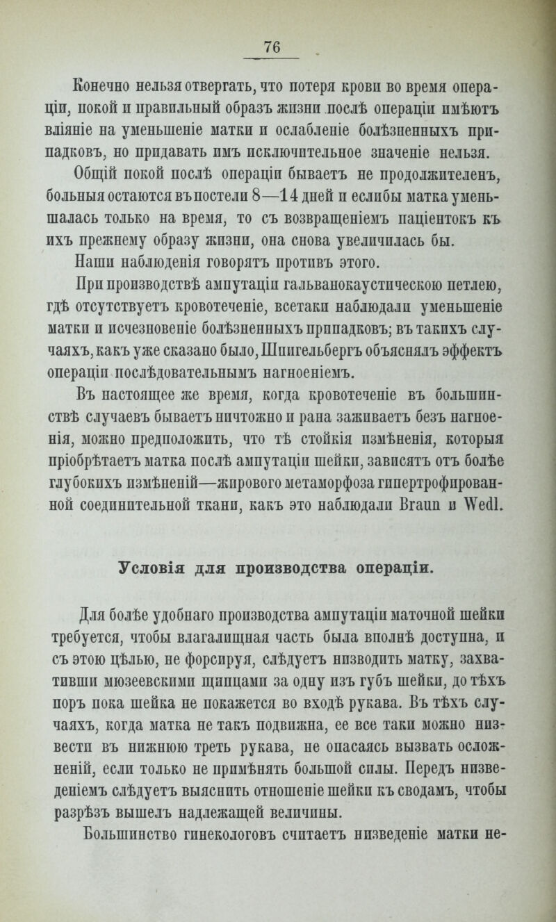 Конечно нельзя отвергать, что потеря кровп во время опера- ціи, покой и правильный образъ жизни послѣ онераціи имѣютъ вліяніе на уменьшеніе матки и ослабленіе болѣзненныхъ при- падковъ, но придавать имъ исключительное значеніе нельзя. Общій покой послѣ операціи бываетъ не продолжителенъ, больныя остаются въпостели 8—14 дней и еслибы матка умень- шалась только на время, то съ возвращеніемъ паціентокъ къ ихъ прежнему образу жизни, она снова увеличилась бы. Наши наблюденія говорятъ противъ этого. При нроизводствѣ ампутаціи гальванокаустическою петлею, гдѣ отсутствуетъ кровотеченіе, всетаки наблюдали уменьшеніе матки и исчезновеніе болѣзненныхъ припадковъ; въ такихъ слу- чаяхъ, какъ уже сказано было, Шпигельбергъ объяснялъ эффектъ операціи послѣдовательнымъ нагноеніемъ. Въ настоящее же время, когда кровотеченіе въ большин- ствѣ случаевъ бываетъ ничтожно и рана заживаетъ безъ нагное- нія, можно предположить, что тѣ стойкія измѣненія, который пріобрѣтаетъ матка послѣ амнутаціи шейки, зависятъ отъ болѣе глубокихъ измѣненій—жирового метаморфоза гипертрофирован- ной соединительной ткани, какъ это наблюдали Вгаип и \Ѵе(іЬ Условія для производства операціи. Для болѣе удобнаго производства ампутаціи маточной шейки требуется, чтобы влагалищная часть была вполнѣ доступна, и съ этою цѣлью, не форсируя, слѣдуетъ низводить матку, захва- тивши мюзеевскими щипцами за одну изъ губъ шейки, до тѣхъ поръ пока шейка не покажется во входѣ рукава. Въ тѣхъ слу- чаяхъ, когда матка не такъ подвижна, ее все таки можно низ- вести въ нижнюю треть рукава, не опасаясь вызвать ослож- неній, если только не примѣнять большой силы. Передъ низве- деніемъ слѣдуетъ выяснить отношеніе шейки къ сводамъ, чтобы разрѣзъ вышелъ надлежащей величины. Большинство гинекологовъ считаетъ низведете матки не-