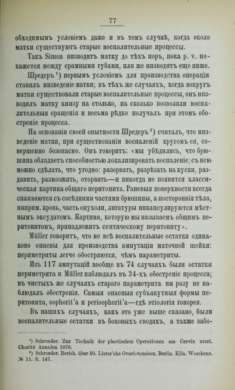 обходимымъ условіемъ даже и въ томъ случаѣ, когда около матки существуютъ старые воспалительные процессы. Такъ 8ітоп низводитъ матку до тѣхъ поръ, пока р. ѵ. по- кажется между срамными губами, или же низводитъ еще ниже. Шредеръ первымъ условіемъ для производства оиераціи ставилъ низведеніе матки; въ тѣхъ же случаяхъ, когда вокругъ матки существовали старые воспалительные процессы, опъ нпз- водилъ матку книзу на столько, на сколько позволяли восиа- лительныя сращенія и весьма рѣдко получалъ при этомъ обо- стреніе процесса. На основапіи своей опытности Шредеръ счпталъ, что низ- ведете матки, при существованіи воспаленій кругомъ ея, со- вершенно безопасно. Онъ говоритъ: «мы убѣдились, что брю- шина обладаетъ способностью локализировать воспаленіе; съ нею можно сдѣлать, что угодно: разорвать, разрѣзать на куски, раз- давить, размозжить, оторвать—и никогда не появится класси- ческая картина общаго перитонита. Раневыя поверхности всегда спаиваются съ сосѣдпимп частями брюшины, а ностороннія тѣла, наприм. кровь, часть опухоли, лигатуры инкапсулируются мѣст- нымъ эксудатомъ. Картина, которую мы называемъ общпмъ пе- ритонитомъ, принадлежитъ септическому перитониту». МШІег говоритъ, что не всѣ воспалительные остатки одина- ково опасны для производства ампутаціи маточной шейки: периметриты легче обостряются, чѣмъ параметриты. Изъ 117 ампутацій вообще въ 74 случаяхъ были остатки периметрита и ЫШІег наблюдалъ въ 24-хъ обостреніе процесса; въ чистыхъ же случаяхъ стараго параметрита ни разу не на- блюдалъ обостренія. Самыя опасныя субъакутныя формы пе- ритонита, оор1іогіі'а и регіоор1іогіі'а—гдѣ этіологія гонорея. Въ пашпхъ случаяхъ, какъ это уже выше сказано, были воспалительные остатки въ боковыхъ сводахъ, а также забо- ЗсЬгоедег. 2иг ТесЬпік йег рІавѣізсЬеп Орегаііопеп аш Сегуіх иіегі. СЬагНб Аппаіеп 1878. 2) 8сЬгое(іег. ВегісЬ. ііЪег 50. ЬІ8І:ег'8Ье Оѵагіоѣошіеев. Вегііп. Кііп. ТѴозсЬепз. № 11. 8. 147.